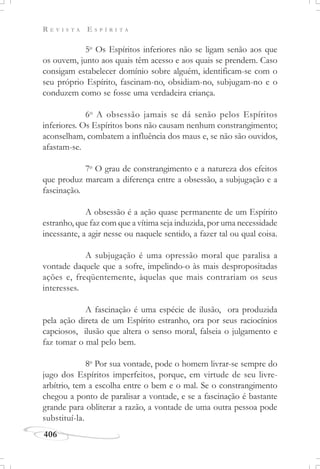R E V I S T A E S P Í R I T A
406
5o
Os Espíritos inferiores não se ligam senão aos que
os ouvem, junto aos quais têm acesso e aos quais se prendem. Caso
consigam estabelecer domínio sobre alguém, identificam-se com o
seu próprio Espírito, fascinam-no, obsidiam-no, subjugam-no e o
conduzem como se fosse uma verdadeira criança.
6o
A obsessão jamais se dá senão pelos Espíritos
inferiores. Os Espíritos bons não causam nenhum constrangimento;
aconselham, combatem a influência dos maus e, se não são ouvidos,
afastam-se.
7o
O grau de constrangimento e a natureza dos efeitos
que produz marcam a diferença entre a obsessão, a subjugação e a
fascinação.
A obsessão é a ação quase permanente de um Espírito
estranho, que faz com que a vítima seja induzida, por uma necessidade
incessante, a agir nesse ou naquele sentido, a fazer tal ou qual coisa.
A subjugação é uma opressão moral que paralisa a
vontade daquele que a sofre, impelindo-o às mais despropositadas
ações e, freqüentemente, àquelas que mais contrariam os seus
interesses.
A fascinação é uma espécie de ilusão, ora produzida
pela ação direta de um Espírito estranho, ora por seus raciocínios
capciosos, ilusão que altera o senso moral, falseia o julgamento e
faz tomar o mal pelo bem.
8o
Por sua vontade, pode o homem livrar-se sempre do
jugo dos Espíritos imperfeitos, porque, em virtude de seu livre-
arbítrio, tem a escolha entre o bem e o mal. Se o constrangimento
chegou a ponto de paralisar a vontade, e se a fascinação é bastante
grande para obliterar a razão, a vontade de uma outra pessoa pode
substituí-la.
 