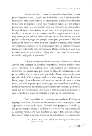 407
O U T U B R O D E 1 8 5 8
Outrora se dava o nome de possessão ao império exercido
pelos Espíritos maus, quando sua influência ia até à aberração das
faculdades. Mas a ignorância e os preconceitos muitas vezes fizeram
tomar por possessão o que não resultava senão de um estado
patológico. Para nós, a possessão seria um sinônimo de subjugação.
Se não adotamos esse termo, foi por dois motivos: primeiro, porque
implica a crença em seres criados e votados perpetuamente ao mal,
enquanto apenas existem seres mais ou menos imperfeitos e todos
podem melhorar; segundo, porque pressupõe igualmente a idéia de
tomada de posse do corpo por um Espírito estranho, uma espécie
de coabitação, quando só há constrangimento. A palavra subjugação
traduz perfeitamente esse pensamento. Dessa forma, para nós, não
existem possessos no sentido vulgar do termo, mas tão-somente
obsediados, subjugados e fascinados.58
Foi por motivo semelhante que não adotamos a palavra
demônio para designar os Espíritos imperfeitos, embora muitas vezes
esses Espíritos não valham mais que aqueles que chamamos
demônios; foi unicamente por causa da idéia de especialidade e de
perpetuidade que se liga a esse vocábulo. Assim, quando dizemos
que não há demônios, não pretendemos afirmar que só haja Espíritos
bons; longe disso; sabemos perfeitamente que os há maus e muito
maus, que nos impelem para o mal, que nos estendem armadilhas,
nada havendo nisso de espantoso, visto que foram homens. Queremos
dizer que eles não formam uma classe à parte na ordem da Criação, e
que Deus deixa a todas as criaturas o poder de se melhorarem.
Bem entendido isto, voltemos aos médiuns. Em alguns
o progresso é lento, bastante lento mesmo, muitas vezes submetendo
a paciência a uma rude prova. Noutros esse progresso é rápido e,
em pouco tempo, chega o médium a escrever com tanta facilidade
e, algumas vezes, com mais presteza do que o faria em seu estado
habitual. É então que pode tomar-se de entusiasmo e é exatamente
58 N. do T.: Em A Gênese (1868) Kardec admite a possessão. Vide capítulo
XIV, itens 47-48.
 