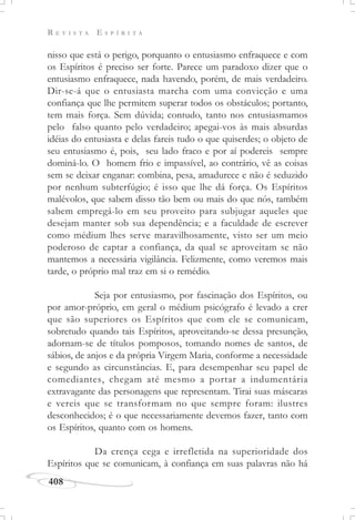 R E V I S T A E S P Í R I T A
408
nisso que está o perigo, porquanto o entusiasmo enfraquece e com
os Espíritos é preciso ser forte. Parece um paradoxo dizer que o
entusiasmo enfraquece, nada havendo, porém, de mais verdadeiro.
Dir-se-á que o entusiasta marcha com uma convicção e uma
confiança que lhe permitem superar todos os obstáculos; portanto,
tem mais força. Sem dúvida; contudo, tanto nos entusiasmamos
pelo falso quanto pelo verdadeiro; apegai-vos às mais absurdas
idéias do entusiasta e delas fareis tudo o que quiserdes; o objeto de
seu entusiasmo é, pois, seu lado fraco e por aí podereis sempre
dominá-lo. O homem frio e impassível, ao contrário, vê as coisas
sem se deixar enganar: combina, pesa, amadurece e não é seduzido
por nenhum subterfúgio; é isso que lhe dá força. Os Espíritos
malévolos, que sabem disso tão bem ou mais do que nós, também
sabem empregá-lo em seu proveito para subjugar aqueles que
desejam manter sob sua dependência; e a faculdade de escrever
como médium lhes serve maravilhosamente, visto ser um meio
poderoso de captar a confiança, da qual se aproveitam se não
mantemos a necessária vigilância. Felizmente, como veremos mais
tarde, o próprio mal traz em si o remédio.
Seja por entusiasmo, por fascinação dos Espíritos, ou
por amor-próprio, em geral o médium psicógrafo é levado a crer
que são superiores os Espíritos que com ele se comunicam,
sobretudo quando tais Espíritos, aproveitando-se dessa presunção,
adornam-se de títulos pomposos, tomando nomes de santos, de
sábios, de anjos e da própria Virgem Maria, conforme a necessidade
e segundo as circunstâncias. E, para desempenhar seu papel de
comediantes, chegam até mesmo a portar a indumentária
extravagante das personagens que representam. Tirai suas máscaras
e vereis que se transformam no que sempre foram: ilustres
desconhecidos; é o que necessariamente devemos fazer, tanto com
os Espíritos, quanto com os homens.
Da crença cega e irrefletida na superioridade dos
Espíritos que se comunicam, à confiança em suas palavras não há
 