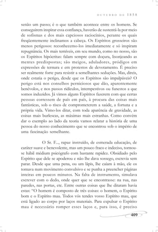 409
O U T U B R O D E 1 8 5 8
senão um passo; é o que também acontece entre os homens. Se
conseguirem inspirar essa confiança, haverão de sustentá-la por meio
de sofismas e dos mais capciosos raciocínios, perante os quais
freqüentemente inclinamos a cabeça. Os Espíritos grosseiros são
menos perigosos: reconhecemo-los imediatamente e só inspiram
repugnância. Os mais temíveis, em seu mundo, como no nosso, são
os Espíritos hipócritas: falam sempre com doçura, lisonjeando as
mentes predispostas; são meigos, aduladores, pródigos em
expressões de ternura e em protestos de devotamento. É preciso
ser realmente forte para resistir a semelhantes seduções. Mas, direis,
onde estaria o perigo, desde que os Espíritos são impalpáveis? O
perigo está nos conselhos perniciosos que dão, aparentemente
benévolos, e nos passos ridículos, intempestivos ou funestos a que
somos induzidos. Já vimos alguns Espíritos fazerem com que certas
pessoas corressem de país em país, à procura das coisas mais
fantásticas, sob o risco de comprometerem a saúde, a fortuna e a
própria vida. Vimo-los ditar, com toda aparência de gravidade, as
coisas mais burlescas, as máximas mais estranhas. Como convém
dar o exemplo ao lado da teoria vamos relatar a história de uma
pessoa do nosso conhecimento que se encontrou sob o império de
uma fascinação semelhante.
O Sr. F..., rapaz instruído, de esmerada educação, de
caráter suave e benevolente, mas um pouco fraco e indeciso, tornou-
se hábil médium psicógrafo com bastante rapidez. Obsidiado pelo
Espírito que dele se apoderou e não lhe dava sossego, escrevia sem
parar. Desde que uma pena, ou um lápis, lhe caíam à mão, ele os
tomava num movimento convulsivo e se punha a preencher páginas
inteiras em poucos minutos. Na falta de instrumento, simulava
escrever com o dedo, onde quer que se encontrasse: na rua, nas
paredes, nas portas, etc. Entre outras coisas que lhe ditaram havia
estas: “O homem é composto de três coisas: o homem, o Espírito
bom e o Espírito mau. Todos vós tendes vosso Espírito mau, que
está ligado ao corpo por laços materiais. Para expulsar o Espírito
mau é necessário romper esses laços e, para isso, é preciso
 