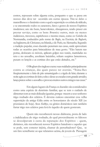 J A N E I R O D E 1 8 5 8
41
contos, repousam sobre alguma coisa, porquanto o que se passa em
nossos dias deve ter ocorrido em outras épocas. Tire-se deles o
maravilhoso e o fantástico com o qual a superstição os cobriu de ridículo,
e se encontrarão todos os caracteres, fatos e gestos de nossos Espíritos
modernos; uns são bons, benevolentes, obsequiosos, tendo prazer em
prestar serviço, como os bons Brownies; outros, mais ou menos
maliciosos, travessos, caprichosos e mesmo maus, como os Gobelins da
Normandia, conhecidos pelo nome de Bogles, na Escócia; de Bogharts,
naInglaterra;deCluricanues,naIrlanda,edePucks,naAlemanha.Segundo
a tradição popular, esses duendes penetram nas casas, onde aproveitam
todas as ocasiões para brincadeiras de mau gosto. “Eles batem nas
portas, deslocam os móveis, aplicam golpes nos tonéis, marteladas no
teto e no assoalho, assobiam baixinho, soltam suspiros lamentosos,
puxam os lençóis e as cortinas dos que estão deitados, etc.”
OBoghartdosinglesesexercesuasmaldadesprincipalmente
contra as crianças, das quais parece ter aversão. “Toma-lhes
freqüentemente a fatia de pão amanteigado e a tigela de leite; durante a
noiteagitaascortinasdoleito;sobeedesceasescadascomgrandearruído;
lançapratossobreoassoalhoeprovocamuitosoutrosestragosnascasas.”
Em alguns lugares da França os duendes são considerados
como uma espécie de demônio familiar, que se tem o cuidado de
alimentar com as mais delicadas iguarias, porque trazem a seus senhores
trigo roubado dos celeiros. É deveras curioso encontrar essa velha
superstição da antiga Gália entre os borussianos do século XII (os
prussianos de hoje). Seus Koltkys, ou gênios domésticos iam também
furtar trigo nos celeiros para levá-lo àqueles de quem gostavam.
Quem não reconhecerá nessas diabruras, posta de lado
a indelicadeza do trigo roubado, do qual provavelmente os faltosos
se desculpavam à custa da reputação dos Espíritos – quem,
dizíamos, não reconhecerá nossos Espíritos batedores e aqueles que
se pode, sem cometer injúria, chamar de perturbadores? Que, se
um fato semelhante ao que relatamos acima, da jovem da Passagem
 