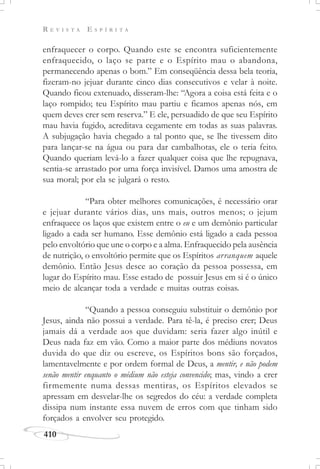R E V I S T A E S P Í R I T A
410
enfraquecer o corpo. Quando este se encontra suficientemente
enfraquecido, o laço se parte e o Espírito mau o abandona,
permanecendo apenas o bom.” Em conseqüência dessa bela teoria,
fizeram-no jejuar durante cinco dias consecutivos e velar à noite.
Quando ficou extenuado, disseram-lhe: “Agora a coisa está feita e o
laço rompido; teu Espírito mau partiu e ficamos apenas nós, em
quem deves crer sem reserva.” E ele, persuadido de que seu Espírito
mau havia fugido, acreditava cegamente em todas as suas palavras.
A subjugação havia chegado a tal ponto que, se lhe tivessem dito
para lançar-se na água ou para dar cambalhotas, ele o teria feito.
Quando queriam levá-lo a fazer qualquer coisa que lhe repugnava,
sentia-se arrastado por uma força invisível. Damos uma amostra de
sua moral; por ela se julgará o resto.
“Para obter melhores comunicações, é necessário orar
e jejuar durante vários dias, uns mais, outros menos; o jejum
enfraquece os laços que existem entre o eu e um demônio particular
ligado a cada ser humano. Esse demônio está ligado a cada pessoa
pelo envoltório que une o corpo e a alma. Enfraquecido pela ausência
de nutrição, o envoltório permite que os Espíritos arranquem aquele
demônio. Então Jesus desce ao coração da pessoa possessa, em
lugar do Espírito mau. Esse estado de possuir Jesus em si é o único
meio de alcançar toda a verdade e muitas outras coisas.
“Quando a pessoa conseguiu substituir o demônio por
Jesus, ainda não possui a verdade. Para tê-la, é preciso crer; Deus
jamais dá a verdade aos que duvidam: seria fazer algo inútil e
Deus nada faz em vão. Como a maior parte dos médiuns novatos
duvida do que diz ou escreve, os Espíritos bons são forçados,
lamentavelmente e por ordem formal de Deus, a mentir, e não podem
senão mentir enquanto o médium não esteja convencido; mas, vindo a crer
firmemente numa dessas mentiras, os Espíritos elevados se
apressam em desvelar-lhe os segredos do céu: a verdade completa
dissipa num instante essa nuvem de erros com que tinham sido
forçados a envolver seu protegido.
 