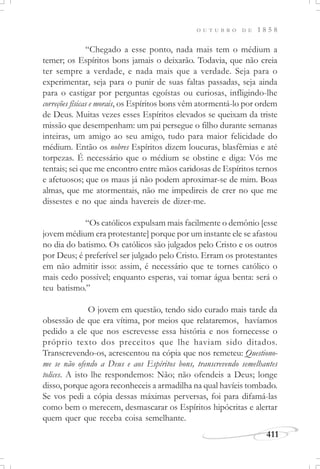 411
O U T U B R O D E 1 8 5 8
“Chegado a esse ponto, nada mais tem o médium a
temer; os Espíritos bons jamais o deixarão. Todavia, que não creia
ter sempre a verdade, e nada mais que a verdade. Seja para o
experimentar, seja para o punir de suas faltas passadas, seja ainda
para o castigar por perguntas egoístas ou curiosas, infligindo-lhe
correções físicas e morais, os Espíritos bons vêm atormentá-lo por ordem
de Deus. Muitas vezes esses Espíritos elevados se queixam da triste
missão que desempenham: um pai persegue o filho durante semanas
inteiras, um amigo ao seu amigo, tudo para maior felicidade do
médium. Então os nobres Espíritos dizem loucuras, blasfêmias e até
torpezas. É necessário que o médium se obstine e diga: Vós me
tentais; sei que me encontro entre mãos caridosas de Espíritos ternos
e afetuosos; que os maus já não podem aproximar-se de mim. Boas
almas, que me atormentais, não me impedireis de crer no que me
dissestes e no que ainda havereis de dizer-me.
“Os católicos expulsam mais facilmente o demônio [esse
jovem médium era protestante] porque por um instante ele se afastou
no dia do batismo. Os católicos são julgados pelo Cristo e os outros
por Deus; é preferível ser julgado pelo Cristo. Erram os protestantes
em não admitir isso: assim, é necessário que te tornes católico o
mais cedo possível; enquanto esperas, vai tomar água benta: será o
teu batismo.”
O jovem em questão, tendo sido curado mais tarde da
obsessão de que era vítima, por meios que relataremos, havíamos
pedido a ele que nos escrevesse essa história e nos fornecesse o
próprio texto dos preceitos que lhe haviam sido ditados.
Transcrevendo-os, acrescentou na cópia que nos remeteu: Questiono-
me se não ofendo a Deus e aos Espíritos bons, transcrevendo semelhantes
tolices. A isto lhe respondemos: Não; não ofendeis a Deus; longe
disso, porque agora reconheceis a armadilha na qual havíeis tombado.
Se vos pedi a cópia dessas máximas perversas, foi para difamá-las
como bem o merecem, desmascarar os Espíritos hipócritas e alertar
quem quer que receba coisa semelhante.
 