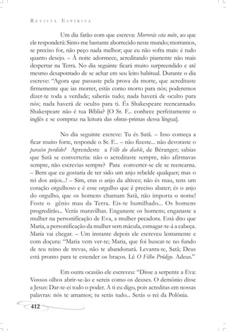 R E V I S T A E S P Í R I T A
412
Um dia farão com que escreva: Morrerás esta noite, ao que
ele responderá: Sinto-me bastante aborrecido neste mundo; morramos,
se preciso for, não peço nada melhor; que eu não sofra mais: é tudo
quanto desejo. – À noite adormece, acreditando piamente não mais
despertar na Terra. No dia seguinte ficará muito surpreendido e até
mesmo desapontado de se achar em seu leito habitual. Durante o dia
escreve: “Agora que passaste pela prova da morte, que acreditaste
firmemente que ias morrer, estás como morto para nós; poderemos
dizer-te toda a verdade; saberás tudo; nada haverá de oculto para
nós; nada haverá de oculto para ti. És Shakespeare reencarnado.
Shakespeare não é tua Bíblia? [O Sr. F... conhece perfeitamente o
inglês e se compraz na leitura das obras-primas dessa língua].
No dia seguinte escreve: Tu és Satã. – Isso começa a
ficar muito forte, responde o Sr. F... – não fizeste... não devoraste o
paraíso perdido? Aprendeste a Fille du diable, de Béranger; sabias
que Satã se converteria: não o acreditaste sempre, não afirmavas
sempre, não escrevias sempre? Para converter-se ele se reencarna.
– Bem que eu gostaria de ter sido um anjo rebelde qualquer; mas o
rei dos anjos...! – Sim, eras o anjo da altivez; não és mau, tens um
coração orgulhoso e é esse orgulho que é preciso abater; és o anjo
do orgulho, que os homens chamam Satã, não importa o nome!
Foste o gênio mau da Terra. Eis-te humilhado... Os homens
progredirão... Verás maravilhas. Enganaste os homens; enganaste a
mulher na personificação de Eva, a mulher pecadora. Está dito que
Maria, a personificação da mulher sem mácula, esmagar-te-á a cabeça.
Maria vai chegar. – Um instante depois ele escreveu lentamente e
com doçura: “Maria vem ver-te; Maria, que foi buscar-te no fundo
de teu reino de trevas, não te abandonará. Levanta-te, Satã; Deus
está pronto para te estender os braços. Lê O Filho Pródigo. Adeus.”
Em outra ocasião ele escreveu: “Disse a serpente a Eva:
Vossos olhos abrir-se-ão e sereis como os deuses. O demônio disse
a Jesus: Dar-te-ei todo o poder. A ti eu digo, pois acreditas em nossas
palavras: nós te amamos; tu serás tudo... Serás o rei da Polônia.
 