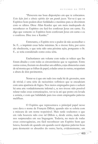 413
O U T U B R O D E 1 8 5 8
“Persevera nas boas disposições em que te colocamos.
Esta lição fará a ciência espírita dar um grande passo. Ver-se-á que os
Espíritos bons podem dizer futilidades e mentiras para se divertirem
com os sábios. Disse Allan Kardec que um meio inadequado de
reconhecer os Espíritos era fazê-los confessar Jesus em carne. Eu
digo que somente os Espíritos bons confessam Jesus em carne e eu
o confesso. Dize isso a Kardec.”
Entretanto, o Espírito teve o pudor de não aconselhar o
Sr. F... a imprimir essas belas máximas. Se o tivesse feito, por certo
ele obedeceria, o que teria sido uma péssima ação, porquanto o Sr.
F... as teria considerado como coisa séria.
Encheríamos um volume com todas as tolices que lhe
foram ditadas e com todas as circunstâncias que se seguiram. Entre
outras coisas, fizeram-no desenhar um edifício, cujas dimensões eram
de tal monta que as folhas de papel, coladas umas às outras, ocupariam
a altura de dois pavimentos.
Notar-se-á que em tudo isso nada há de grosseiro, nem
de trivial; é uma série de raciocínios sofísticos que se encadeiam
com uma aparência de lógica. Nos meios empregados para o seduzir
há uma arte verdadeiramente infernal e, se nos tivesse sido possível
relatar todas essas comunicações, ver-se-ia até que ponto era levada
a astúcia, e com que habilidade para isso eram empregadas palavras
melífluas.
O Espírito que representava o principal papel nesse
caso dava o nome de François Dillois, quando não se cobria com
a máscara de um nome respeitável. Mais tarde soubemos o que
em vida houvera sido esse tal Dillois e, desde então, nada mais
nos surpreendeu em sua linguagem. Todavia, no meio de todas
essas extravagâncias, era fácil reconhecer um Espírito bom que
lutava, fazendo de quando em quando ouvir algumas palavras boas
para desmentir os absurdos do outro; havia, evidentemente, um
 
