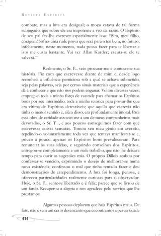 R E V I S T A E S P Í R I T A
414
combate, mas a luta era desigual; o moço estava de tal forma
subjugado, que sobre ele era impotente a voz da razão. O Espírito
de seu pai fez-lhe escrever especialmente isso: “Sim, meu filho,
coragem! Sofres uma rude prova que será para o teu bem, no futuro;
infelizmente, neste momento, nada posso fazer para te libertar e
isto me custa bastante. Vai ver Allan Kardec; escuta-o; ele te
salvará.”
Realmente, o Sr. F... veio procurar-me e contou-me sua
história. Fiz com que escrevesse diante de mim e, desde logo
reconheci a influência perniciosa sob a qual se achava submetido,
seja pelas palavras, seja por certos sinais materiais que a experiência
dá a conhecer e que não nos podem enganar. Voltou diversas vezes;
empreguei toda a minha força de vontade para chamar os Espíritos
bons por seu intermédio, toda a minha retórica para provar-lhe que
era vítima de Espíritos detestáveis; que aquilo que escrevia não
tinha o menor sentido e, além disso, era profundamente imoral. Para
essa obra de caridade associei-me a um de meus companheiros mais
devotados, o Sr. T..., e aos poucos conseguimos fazer com que
escrevesse coisas sensatas. Tomou seu mau gênio em aversão,
repelindo-o voluntariamente toda vez que tentava manifestar-se e,
pouco a pouco, apenas os Espíritos bons prevaleceram. Para
renunciar às suas idéias, e seguindo conselhos dos Espíritos,
entregou-se completamente a um rude trabalho, que não lhe deixava
tempo para ouvir as sugestões más. O próprio Dillois acabou por
confessar-se vencido, exprimindo o desejo de melhorar-se numa
nova existência; confessou o mal que tinha tentado fazer e deu
demonstrações de arrependimento. A luta foi longa, penosa, e
ofereceu particularidades realmente curiosas para o observador.
Hoje, o Sr. F... sente-se libertado e é feliz; parece que se livrou de
um fardo. Recuperou a alegria e nos agradece pelo serviço que lhe
prestamos.
Algumas pessoas deploram que haja Espíritos maus. De
fato, não é sem um certo desencanto que encontramos a perversidade
 