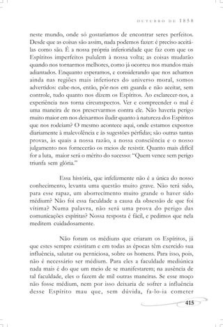 415
O U T U B R O D E 1 8 5 8
neste mundo, onde só gostaríamos de encontrar seres perfeitos.
Desde que as coisas são assim, nada podemos fazer: é preciso aceitá-
las como são. É a nossa própria inferioridade que faz com que os
Espíritos imperfeitos pululem à nossa volta; as coisas mudarão
quando nos tornarmos melhores, como já ocorreu nos mundos mais
adiantados. Enquanto esperamos, e considerando que nos achamos
ainda nas regiões mais inferiores do universo moral, somos
advertidos: cabe-nos, então, pôr-nos em guarda e não aceitar, sem
controle, tudo quanto nos dizem os Espíritos. Ao esclarecer-nos, a
experiência nos torna circunspectos. Ver e compreender o mal é
uma maneira de nos preservarmos contra ele. Não haveria perigo
muito maior em nos deixarmos iludir quanto à natureza dos Espíritos
que nos rodeiam? O mesmo acontece aqui, onde estamos expostos
diariamente à malevolência e às sugestões pérfidas; são outras tantas
provas, às quais a nossa razão, a nossa consciência e o nosso
julgamento nos fornecerão os meios de resistir. Quanto mais difícil
for a luta, maior será o mérito do sucesso: “Quem vence sem perigo
triunfa sem glória.”
Essa história, que infelizmente não é a única do nosso
conhecimento, levanta uma questão muito grave. Não terá sido,
para esse rapaz, um aborrecimento muito grande o haver sido
médium? Não foi essa faculdade a causa da obsessão de que foi
vítima? Numa palavra, não será uma prova do perigo das
comunicações espíritas? Nossa resposta é fácil, e pedimos que nela
meditem cuidadosamente.
Não foram os médiuns que criaram os Espíritos, já
que estes sempre existiram e em todas as épocas têm exercido sua
influência, salutar ou perniciosa, sobre os homens. Para isso, pois,
não é necessário ser médium. Para eles a faculdade mediúnica
nada mais é do que um meio de se manifestarem; na ausência de
tal faculdade, eles o fazem de mil outras maneiras. Se esse moço
não fosse médium, nem por isso deixaria de sofrer a influência
desse Espírito mau que, sem dúvida, fa-lo-ia cometer
 