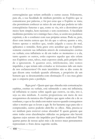R E V I S T A E S P Í R I T A
416
extravagâncias que teriam atribuído a outras causas. Felizmente,
para ele, a sua faculdade de médium permitiu ao Espírito que se
comunicasse por palavras, e foi por estas que o Espírito se traiu;
elas permitiram conhecer as raízes de um mal que poderia ter tido
conseqüências funestas e que, como se viu, nós a destruímos por
meios bem simples, bem racionais e sem exorcismos. A faculdade
mediúnica permitiu ver o inimigo face a face, se assim nos podemos
exprimir, e de o combater com suas próprias armas. Pode-se, pois,
dizer com inteira certeza que foi ela que o salvou; quanto a nós,
fomos apenas o médico que, tendo julgado a causa do mal,
aplicamos o remédio. Seria grave erro acreditar que os Espíritos
somente exercem sua influência através de comunicações escritas
ou verbais; essa influência se dá em todos os momentos e a ela,
tanto quanto os outros, estão expostos aqueles que não crêem
nos Espíritos: estes, talvez, mais expostos ainda, pelo próprio fato
de a ignorarem. A quantos atos, infelizmente, não somos
impelidos, e que teriam sido evitados se tivéssemos tido um meio
de nos esclarecermos! Os mais incrédulos não se dão conta de
que dizem uma verdade quando afirmam, a propósito de um
homem que se desencaminha com obstinação: É o seu mau gênio
que o empurra para a perdição.
Regra geral – Quem quer que obtenha más comunicações
espíritas, escritas ou verbais, está submetido a uma má influência;
tal influência se exerce sobre aquele que escreve, ou não, isto é,
seja ou não médium. A escrita proporciona um meio de nos
assegurarmos da natureza dos Espíritos que agem sobre ele e de os
combater, o que se faz ainda com maior sucesso quando conseguimos
saber o motivo que os levam a agir. Se for bastante cego para não o
compreender, outros poderão abrir-lhe os olhos. Aliás, precisa-se
ser médium para escrever coisas absurdas? E quem garante que
entre todas essas elucubrações ridículas ou perigosas não haverá
algumas cujos autores são impelidos por Espíritos malévolos? Três
quartas partes de nossas ações más e de nossos maus pensamentos
representam o fruto dessa sugestão oculta.
 