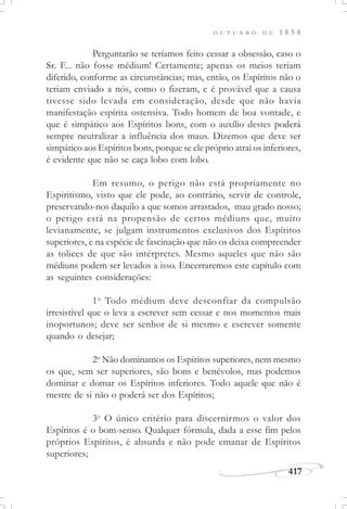 417
O U T U B R O D E 1 8 5 8
Perguntarão se teríamos feito cessar a obsessão, caso o
Sr. F... não fosse médium! Certamente; apenas os meios teriam
diferido, conforme as circunstâncias; mas, então, os Espíritos não o
teriam enviado a nós, como o fizeram, e é provável que a causa
tivesse sido levada em consideração, desde que não havia
manifestação espírita ostensiva. Todo homem de boa vontade, e
que é simpático aos Espíritos bons, com o auxílio destes poderá
sempre neutralizar a influência dos maus. Dizemos que deve ser
simpático aos Espíritos bons, porque se ele próprio atrai os inferiores,
é evidente que não se caça lobo com lobo.
Em resumo, o perigo não está propriamente no
Espiritismo, visto que ele pode, ao contrário, servir de controle,
preservando-nos daquilo a que somos arrastados, mau grado nosso;
o perigo está na propensão de certos médiuns que, muito
levianamente, se julgam instrumentos exclusivos dos Espíritos
superiores, e na espécie de fascinação que não os deixa compreender
as tolices de que são intérpretes. Mesmo aqueles que não são
médiuns podem ser levados a isso. Encerraremos este capítulo com
as seguintes considerações:
1o
Todo médium deve desconfiar da compulsão
irresistível que o leva a escrever sem cessar e nos momentos mais
inoportunos; deve ser senhor de si mesmo e escrever somente
quando o desejar;
2o
Não dominamos os Espíritos superiores, nem mesmo
os que, sem ser superiores, são bons e benévolos, mas podemos
dominar e domar os Espíritos inferiores. Todo aquele que não é
mestre de si não o poderá ser dos Espíritos;
3o
O único critério para discernirmos o valor dos
Espíritos é o bom-senso. Qualquer fórmula, dada a esse fim pelos
próprios Espíritos, é absurda e não pode emanar de Espíritos
superiores;
 