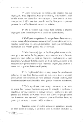 R E V I S T A E S P Í R I T A
418
4o
Como os homens, os Espíritos são julgados pela sua
linguagem. Toda expressão, todo pensamento, toda máxima, toda
teoria moral ou científica que choque o bom-senso ou não
corresponda à idéia que fazemos de um Espírito puro e elevado,
procede de um Espírito mais ou menos inferior;
5o
Os Espíritos superiores têm sempre a mesma
linguagem com a mesma pessoa e jamais se contradizem;
6o
Os Espíritos superiores são sempre bons e benevolentes;
em seu palavreado jamais encontramos acrimônia, arrogância, aspereza,
orgulho, fanfarronice ou a estólida presunção. Falam com simplicidade,
aconselham e se retiram quando não são ouvidos.
7o
Não devemos julgar os Espíritos pela forma material,
nem pela correção da linguagem, mas sondar-lhes o íntimo,
perscrutar suas palavras, pesá-las friamente, maduramente e sem
prevenção. Qualquer distanciamento do bom-senso, da razão e da
sabedoria não pode deixar dúvidas sobre sua origem, seja qual for o
nome sob o qual se disfarce o Espírito;
8o
Os Espíritos inferiores temem os que lhes analisam as
palavras, os que lhes desmascaram as torpezas e não se deixam
envolver em seus sofismas; às vezes ensaiam levantar a cabeça, mas
terminam sempre abandonando a presa quando se sentem mais fracos;
9o
Todo aquele que em tudo age visando ao bem, eleva-
se acima das vaidades humanas, expulsa do coração o egoísmo, o
orgulho, a inveja, o ciúme e o ódio, perdoa os inimigos e põe em
prática esta máxima do Cristo: “Fazei aos outros o que gostaríeis
que fizessem a vós mesmos”; simpatiza com os Espíritos bons, ao
passo que os maus o temem e dele se afastam.
Seguindo esses preceitos, estaremos garantidos contra
as más comunicações, o domínio dos Espíritos impuros e,
 