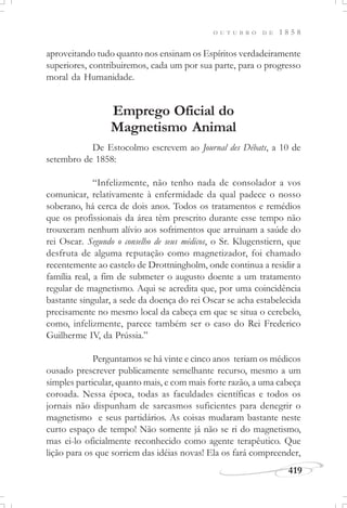 419
O U T U B R O D E 1 8 5 8
aproveitando tudo quanto nos ensinam os Espíritos verdadeiramente
superiores, contribuiremos, cada um por sua parte, para o progresso
moral da Humanidade.
Emprego Oficial do
Magnetismo Animal
De Estocolmo escrevem ao Journal des Débats, a 10 de
setembro de 1858:
“Infelizmente, não tenho nada de consolador a vos
comunicar, relativamente à enfermidade da qual padece o nosso
soberano, há cerca de dois anos. Todos os tratamentos e remédios
que os profissionais da área têm prescrito durante esse tempo não
trouxeram nenhum alívio aos sofrimentos que arruinam a saúde do
rei Oscar. Segundo o conselho de seus médicos, o Sr. Klugenstiern, que
desfruta de alguma reputação como magnetizador, foi chamado
recentemente ao castelo de Drottningholm, onde continua a residir a
família real, a fim de submeter o augusto doente a um tratamento
regular de magnetismo. Aqui se acredita que, por uma coincidência
bastante singular, a sede da doença do rei Oscar se acha estabelecida
precisamente no mesmo local da cabeça em que se situa o cerebelo,
como, infelizmente, parece também ser o caso do Rei Frederico
Guilherme IV, da Prússia.”
Perguntamos se há vinte e cinco anos teriam os médicos
ousado prescrever publicamente semelhante recurso, mesmo a um
simples particular, quanto mais, e com mais forte razão, a uma cabeça
coroada. Nessa época, todas as faculdades científicas e todos os
jornais não dispunham de sarcasmos suficientes para denegrir o
magnetismo e seus partidários. As coisas mudaram bastante neste
curto espaço de tempo! Não somente já não se ri do magnetismo,
mas ei-lo oficialmente reconhecido como agente terapêutico. Que
lição para os que sorriem das idéias novas! Ela os fará compreender,
 