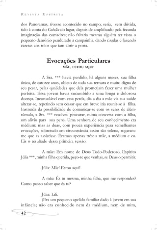 R E V I S T A E S P Í R I T A
42
dos Panoramas, tivesse acontecido no campo, seria, sem dúvida,
tido à conta do Gobelin do lugar, depois de amplificado pela fecunda
imaginação das comadres; não faltaria mesmo alguém ter visto o
pequeno demônio pendurado à campainha, dando risadas e fazendo
caretas aos tolos que iam abrir a porta.
Evocações Particulares
MÃE, ESTOU AQUI!
A Sra. *** havia perdido, há alguns meses, sua filha
única, de catorze anos, objeto de toda sua ternura e muito digna de
seu pesar, pelas qualidades que dela prometiam fazer uma mulher
perfeita. Essa jovem havia sucumbido a uma longa e dolorosa
doença. Inconsolável com essa perda, dia a dia a mãe via sua saúde
alterar-se, repetindo sem cessar que em breve iria reunir-se à filha.
Instruída da possibilidade de comunicar-se com os seres de além-
túmulo, a Sra. *** resolveu procurar, numa conversa com a filha,
um alívio para sua pena. Uma senhora de seu conhecimento era
médium; mas as duas, com pouca experiência para semelhantes
evocações, sobretudo em circunstância assim tão solene, rogaram-
me que as assistisse. Éramos apenas três: a mãe, a médium e eu.
Eis o resultado dessa primeira sessão:
A mãe: Em nome de Deus Todo-Poderoso, Espírito
Júlia ***, minha filha querida, peço-te que venhas, se Deus o permitir.
Júlia: Mãe! Estou aqui!
A mãe: És tu mesma, minha filha, que me respondes?
Como posso saber que és tu?
Júlia: Lili.
(Era um pequeno apelido familiar dado à jovem em sua
infância; não era conhecido nem da médium, nem de mim,
 