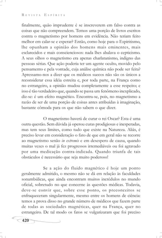 R E V I S T A E S P Í R I T A
420
finalmente, quão imprudente é se inscreverem em falso contra as
coisas que não compreendem. Temos uma porção de livros escritos
contra o magnetismo por homens em evidência. Não teriam feito
melhor em calar-se e esperar? Então, como hoje para o Espiritismo,
lhe opunham a opinião dos homens mais eminentes, mais
esclarecidos e mais conscienciosos: nada lhes abalava o cepticismo.
A seus olhos o magnetismo era apenas charlatanismo, indigno das
pessoas sérias. Que ação poderia ter um agente oculto, movido pelo
pensamento e pela vontade, cuja análise química não pode ser feita?
Apressamo-nos a dizer que os médicos suecos não são os únicos a
reconsiderar essa idéia estreita e, por toda parte, na França como
no estrangeiro, a opinião mudou completamente a esse respeito; e
isso é tão verdadeiro que, quando se passa um fenômeno inexplicado,
diz-se: é um efeito magnético. Encontra-se, pois, no magnetismo a
razão de ser de uma porção de coisas antes atribuídas à imaginação,
bastante cômoda para os que não sabem o que dizer.
O magnetismo haverá de curar o rei Oscar? Esta é uma
outra questão. Sem dúvida já operou curas prodigiosas e inesperadas,
mas tem seus limites, como tudo que existe na Natureza. Aliás, é
preciso levar em consideração o fato de que em geral não se recorre
ao magnetismo senão in extremis e em desespero de causa, quando
muitas vezes o mal já fez progressos irremediáveis ou foi agravado
por uma medicação contra-indicada. Quando triunfa de tais
obstáculos é necessário que seja muito poderoso!
Se a ação do fluido magnético é hoje um ponto
geralmente admitido, o mesmo não se dá em relação às faculdades
sonambúlicas, que ainda encontram muitos incrédulos no mundo
oficial, sobretudo no que concerne às questões médicas. Todavia,
deve-se convir que, sobre esse ponto, os preconceitos se
enfraqueceram singularmente, mesmo entre os homens de ciência:
temos a prova disso no grande número de médicos que fazem parte
de todas as sociedades magnéticas, quer na França, quer no
estrangeiro. De tal modo os fatos se vulgarizaram que foi preciso
 