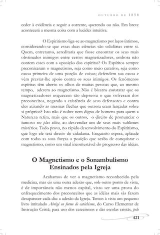 421
O U T U B R O D E 1 8 5 8
ceder à evidência e seguir a corrente, querendo ou não. Em breve
acontecerá a mesma coisa com a lucidez intuitiva.
O Espiritismo liga-se ao magnetismo por laços íntimos,
considerando-se que essas duas ciências são solidárias entre si.
Quem, entretanto, acreditaria que fosse encontrar os seus mais
obstinados inimigos entre certos magnetizadores, embora não
contem esses com a oposição dos espíritas? Os Espíritos sempre
preconizaram o magnetismo, seja como meio curativo, seja como
causa primeira de uma porção de coisas; defendem sua causa e
vêm prestar-lhe apoio contra os seus inimigos. Os fenômenos
espíritas têm aberto os olhos de muitas pessoas que, ao mesmo
tempo, aderem ao magnetismo. Não é bizarro constatar que os
magnetizadores esquecem tão depressa o que sofreram dos
preconceitos, negando a existência de seus defensores e contra
eles atirando as mesmas flechas que outrora eram lançadas sobre
si próprios? Isto não é nobre nem digno de homens para quem a
Natureza retira, mais que os outros, o direito de pronunciar o
famoso nec plus ultra, ao desvendar um de seus mais sublimes
mistérios. Tudo prova, no rápido desenvolvimento do Espiritismo,
que logo ele terá direito de cidadania. Enquanto espera, aplaude
com todas as suas forças a posição que acaba de conquistar o
magnetismo, como um sinal incontestável do progresso das idéias.
O Magnetismo e o Sonambulismo
Ensinados pela Igreja
Acabamos de ver o magnetismo reconhecido pela
medicina, mas eis uma outra adesão que, sob outro ponto de vista,
é de importância não menos capital, visto ser uma prova do
enfraquecimento dos preconceitos que as idéias mais sãs fazem
desaparecer cada dia: a adesão da Igreja. Temos à vista um pequeno
livro intitulado Abrégé en forme de catéchisme, do Curso Elementar de
Instrução Cristã; para uso dos catecismos e das escolas cristãs, pelo
 