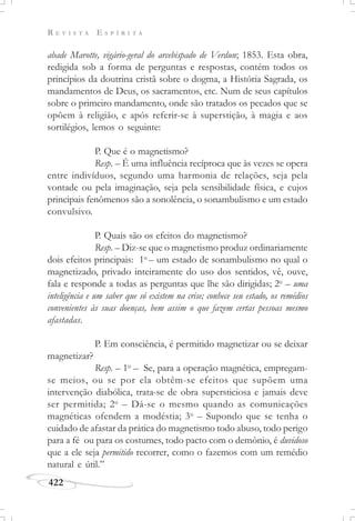 R E V I S T A E S P Í R I T A
422
abade Marotte, vigário-geral do arcebispado de Verdun; 1853. Esta obra,
redigida sob a forma de perguntas e respostas, contém todos os
princípios da doutrina cristã sobre o dogma, a História Sagrada, os
mandamentos de Deus, os sacramentos, etc. Num de seus capítulos
sobre o primeiro mandamento, onde são tratados os pecados que se
opõem à religião, e após referir-se à superstição, à magia e aos
sortilégios, lemos o seguinte:
P. Que é o magnetismo?
Resp. – É uma influência recíproca que às vezes se opera
entre indivíduos, segundo uma harmonia de relações, seja pela
vontade ou pela imaginação, seja pela sensibilidade física, e cujos
principais fenômenos são a sonolência, o sonambulismo e um estado
convulsivo.
P. Quais são os efeitos do magnetismo?
Resp. – Diz-se que o magnetismo produz ordinariamente
dois efeitos principais: 1o
– um estado de sonambulismo no qual o
magnetizado, privado inteiramente do uso dos sentidos, vê, ouve,
fala e responde a todas as perguntas que lhe são dirigidas; 2o
– uma
inteligência e um saber que só existem na crise; conhece seu estado, os remédios
convenientes às suas doenças, bem assim o que fazem certas pessoas mesmo
afastadas.
P. Em consciência, é permitido magnetizar ou se deixar
magnetizar?
Resp. – 1o
– Se, para a operação magnética, empregam-
se meios, ou se por ela obtêm-se efeitos que supõem uma
intervenção diabólica, trata-se de obra supersticiosa e jamais deve
ser permitida; 2o
– Dá-se o mesmo quando as comunicações
magnéticas ofendem a modéstia; 3o
– Supondo que se tenha o
cuidado de afastar da prática do magnetismo todo abuso, todo perigo
para a fé ou para os costumes, todo pacto com o demônio, é duvidoso
que a ele seja permitido recorrer, como o fazemos com um remédio
natural e útil.”
 