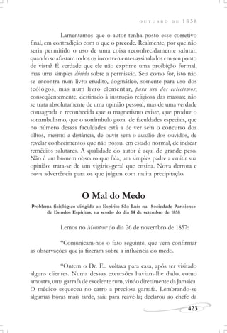 423
O U T U B R O D E 1 8 5 8
Lamentamos que o autor tenha posto esse corretivo
final, em contradição com o que o precede. Realmente, por que não
seria permitido o uso de uma coisa reconhecidamente salutar,
quando se afastam todos os inconvenientes assinalados em seu ponto
de vista? É verdade que ele não exprime uma proibição formal,
mas uma simples dúvida sobre a permissão. Seja como for, isto não
se encontra num livro erudito, dogmático, somente para uso dos
teólogos, mas num livro elementar, para uso dos catecismos;
conseqüentemente, destinado à instrução religiosa das massas; não
se trata absolutamente de uma opinião pessoal, mas de uma verdade
consagrada e reconhecida que o magnetismo existe, que produz o
sonambulismo, que o sonâmbulo goza de faculdades especiais, que
no número dessas faculdades está a de ver sem o concurso dos
olhos, mesmo a distância, de ouvir sem o auxílio dos ouvidos, de
revelar conhecimentos que não possui em estado normal, de indicar
remédios salutares. A qualidade do autor é aqui de grande peso.
Não é um homem obscuro que fala, um simples padre a emitir sua
opinião: trata-se de um vigário-geral que ensina. Nova derrota e
nova advertência para os que julgam com muita precipitação.
O Mal do Medo
Lemos no Moniteur do dia 26 de novembro de 1857:
“Comunicam-nos o fato seguinte, que vem confirmar
as observações que já fizeram sobre a influência do medo.
“Ontem o Dr. F... voltava para casa, após ter visitado
alguns clientes. Numa dessas excursões haviam-lhe dado, como
amostra, uma garrafa de excelente rum, vindo diretamente da Jamaica.
O médico esqueceu no carro a preciosa garrafa. Lembrando-se
algumas horas mais tarde, saiu para reavê-la; declarou ao chefe da
Problema fisiológico dirigido ao Espírito São Luís na Sociedade Parisiense
de Estudos Espíritas, na sessão do dia 14 de setembro de 1858
 