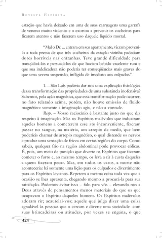 R E V I S T A E S P Í R I T A
424
estação que havia deixado em uma de suas carruagens uma garrafa
de veneno muito violento e o exortou a prevenir os cocheiros para
ficarem atentos e não fazerem uso daquele líquido mortal.
“Mal o Dr. ... entrara em seu apartamento, vieram preveni-
lo a toda pressa de que três cocheiros da estação vizinha padeciam
dores horríveis nas entranhas. Teve grande dificuldade para
tranqüilizá-los e persuadi-los de que haviam bebido excelente rum e
que sua indelicadeza não poderia ter conseqüências mais graves do
que uma severa suspensão, infligida de imediato aos culpados.”
1. – São Luís poderia dar-nos uma explicação fisiológica
dessa transformação das propriedades de uma substância inofensiva?
Sabemos, pela ação magnética, que essa transformação pode ocorrer;
no fato relatado acima, porém, não houve emissão de fluido
magnético: somente a imaginação agiu, e não a vontade.
Resp. – Vosso raciocínio é bastante justo no que diz
respeito à imaginação. Mas os Espíritos malévolos que induziram
aqueles homens a cometerem esse ato inconveniente, fizeram
passar no sangue, na matéria, um arrepio de medo, que bem
poderíeis chamar de arrepio magnético, o qual distende os nervos
e produz uma sensação de frieza em certas regiões do corpo. Como
sabeis, qualquer frio na região abdominal pode provocar cólicas.
É, pois, um meio de punição que diverte os Espíritos que fizeram
cometer o furto e, ao mesmo tempo, os leva a rir à custa daqueles
a quem fizeram pecar. Mas, em todos os casos, a morte não
aconteceria: há somente uma lição para os culpados e divertimento
para os Espíritos levianos. Repetem a mesma coisa toda vez que a
ocasião se lhes apresenta, chegando mesmo a procurá-la para sua
satisfação. Podemos evitar isso – falo para vós – elevando-nos a
Deus através de pensamentos menos materiais do que os que
ocupavam o Espírito daqueles homens. Os Espíritos malévolos
adoram rir; acautelai-vos; aquele que julga dizer uma coisa
agradável às pessoas que o cercam e diverte uma sociedade com
suas brincadeiras ou atitudes, por vezes se engana, o que
 