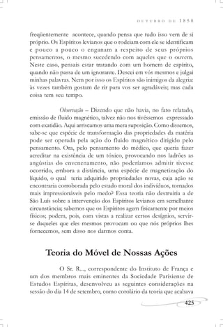 425
O U T U B R O D E 1 8 5 8
freqüentemente acontece, quando pensa que tudo isso vem de si
próprio. Os Espíritos levianos que o rodeiam com ele se identificam
e pouco a pouco o enganam a respeito de seus próprios
pensamentos, o mesmo sucedendo com aqueles que o ouvem.
Neste caso, pensais estar tratando com um homem de espírito,
quando não passa de um ignorante. Descei em vós mesmos e julgai
minhas palavras. Nem por isso os Espíritos são inimigos da alegria:
às vezes também gostam de rir para vos ser agradáveis; mas cada
coisa tem seu tempo.
Observação – Dizendo que não havia, no fato relatado,
emissão de fluido magnético, talvez não nos tivéssemos expressado
com exatidão. Aqui arriscamos uma mera suposição. Como dissemos,
sabe-se que espécie de transformação das propriedades da matéria
pode ser operada pela ação do fluido magnético dirigido pelo
pensamento. Ora, pelo pensamento do médico, que queria fazer
acreditar na existência de um tóxico, provocando nos ladrões as
angústias do envenenamento, não poderíamos admitir tivesse
ocorrido, embora a distância, uma espécie de magnetização do
líquido, o qual teria adquirido propriedades novas, cuja ação se
encontraria corroborada pelo estado moral dos indivíduos, tornados
mais impressionáveis pelo medo? Essa teoria não destruiria a de
São Luís sobre a intervenção dos Espíritos levianos em semelhante
circunstância; sabemos que os Espíritos agem fisicamente por meios
físicos; podem, pois, com vistas a realizar certos desígnios, servir-
se daqueles que eles mesmos provocam ou que nós próprios lhes
fornecemos, sem disso nos darmos conta.
Teoria do Móvel de Nossas Ações
O Sr. R..., correspondente do Instituto de França e
um dos membros mais eminentes da Sociedade Parisiense de
Estudos Espíritas, desenvolveu as seguintes considerações na
sessão do dia 14 de setembro, como corolário da teoria que acabava
 