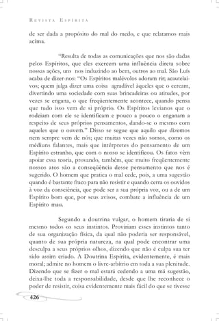 R E V I S T A E S P Í R I T A
426
de ser dada a propósito do mal do medo, e que relatamos mais
acima.
“Resulta de todas as comunicações que nos são dadas
pelos Espíritos, que eles exercem uma influência direta sobre
nossas ações, uns nos induzindo ao bem, outros ao mal. São Luís
acaba de dizer-nos: “Os Espíritos malévolos adoram rir; acautelai-
vos; quem julga dizer uma coisa agradável àqueles que o cercam,
divertindo uma sociedade com suas brincadeiras ou atitudes, por
vezes se engana, o que freqüentemente acontece, quando pensa
que tudo isso vem de si próprio. Os Espíritos levianos que o
rodeiam com ele se identificam e pouco a pouco o enganam a
respeito de seus próprios pensamentos, dando-se o mesmo com
aqueles que o ouvem.” Disso se segue que aquilo que dizemos
nem sempre vem de nós; que muitas vezes não somos, como os
médiuns falantes, mais que intérpretes do pensamento de um
Espírito estranho, que com o nosso se identificou. Os fatos vêm
apoiar essa teoria, provando, também, que muito freqüentemente
nossos atos são a conseqüência desse pensamento que nos é
sugerido. O homem que pratica o mal cede, pois, a uma sugestão
quando é bastante fraco para não resistir e quando cerra os ouvidos
à voz da consciência, que pode ser a sua própria voz, ou a de um
Espírito bom que, por seus avisos, combate a influência de um
Espírito mau.
Segundo a doutrina vulgar, o homem tiraria de si
mesmo todos os seus instintos. Proviriam esses instintos tanto
de sua organização física, da qual não poderia ser responsável,
quanto de sua própria natureza, na qual pode encontrar uma
desculpa a seus próprios olhos, dizendo que não é culpa sua ter
sido assim criado. A Doutrina Espírita, evidentemente, é mais
moral; admite no homem o livre-arbítrio em toda a sua plenitude.
Dizendo que se fizer o mal estará cedendo a uma má sugestão,
deixa-lhe toda a responsabilidade, desde que lhe reconhece o
poder de resistir, coisa evidentemente mais fácil do que se tivesse
 