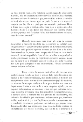 427
O U T U B R O D E 1 8 5 8
de lutar contra sua própria natureza. Assim, segundo a Doutrina
Espírita, não há arrastamento irresistível: o homem pode sempre
fechar os ouvidos à voz oculta que, em seu foro íntimo, o convida
ao mal, da mesma forma que os pode fechar à voz material
daquele que lhe fala; e o pode por sua vontade, pedindo a Deus
a força necessária e reclamando, para isso, a assistência dos
Espíritos bons. É o que Jesus nos ensina em sua sublime oração
do Pater, quando nos faz dizer: “Não nos deixeis cair em tentação,
mas livrai-nos do mal.”
Quando tomamos para texto de uma de nossas
perguntas a pequena anedota que acabamos de relatar, não
imaginávamos os desdobramentos que iria ter. Estamos duplamente
feliz pelas belas palavras que ela mereceu de São Luís e de nosso
honrado colega. Se, desde muito tempo, não tivéssemos consciência
quanto à elevada capacidade deste último, e sobre seus profundos
conhecimentos em matéria de Espiritismo, seríamos tentados a crer
que se deve a ele a aplicação daquela teoria, e que dele se serviu
São Luís para completar o seu ensinamento. Vamos acrescentar
nossas próprias reflexões:
Essa teoria da causa excitadora de nossos atos
evidentemente ressalta de todo o ensino dado pelos Espíritos; não
apenas é de sublime moralidade, mas ainda reabilita o homem aos
seus próprios olhos; mostra-o livre para sacudir o jugo do obsessor,
da mesma forma que também é livre para fechar sua casa aos
importunos: já não se assemelha a uma máquina, agindo por um
impulso independente da vontade; é um ser que raciocina, ouve,
julga e escolhe livremente entre dois conselhos. Acrescentemos que,
a despeito disto, o homem não está privado de sua iniciativa, não
deixando de utilizá-la por movimento próprio desde que, em última
análise, nada mais é que um Espírito encarnado, conservando, sob
o envoltório corporal, as qualidades e os defeitos que possuía como
Espírito. As faltas que cometemos têm, pois, sua fonte primeira na
imperfeição de nosso Espírito, que ainda não alcançou a
 