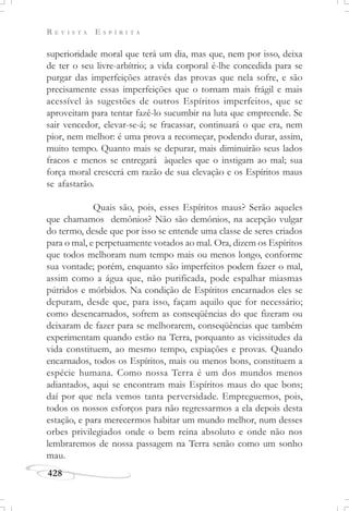 R E V I S T A E S P Í R I T A
428
superioridade moral que terá um dia, mas que, nem por isso, deixa
de ter o seu livre-arbítrio; a vida corporal é-lhe concedida para se
purgar das imperfeições através das provas que nela sofre, e são
precisamente essas imperfeições que o tornam mais frágil e mais
acessível às sugestões de outros Espíritos imperfeitos, que se
aproveitam para tentar fazê-lo sucumbir na luta que empreende. Se
sair vencedor, elevar-se-á; se fracassar, continuará o que era, nem
pior, nem melhor: é uma prova a recomeçar, podendo durar, assim,
muito tempo. Quanto mais se depurar, mais diminuirão seus lados
fracos e menos se entregará àqueles que o instigam ao mal; sua
força moral crescerá em razão de sua elevação e os Espíritos maus
se afastarão.
Quais são, pois, esses Espíritos maus? Serão aqueles
que chamamos demônios? Não são demônios, na acepção vulgar
do termo, desde que por isso se entende uma classe de seres criados
para o mal, e perpetuamente votados ao mal. Ora, dizem os Espíritos
que todos melhoram num tempo mais ou menos longo, conforme
sua vontade; porém, enquanto são imperfeitos podem fazer o mal,
assim como a água que, não purificada, pode espalhar miasmas
pútridos e mórbidos. Na condição de Espíritos encarnados eles se
depuram, desde que, para isso, façam aquilo que for necessário;
como desencarnados, sofrem as conseqüências do que fizeram ou
deixaram de fazer para se melhorarem, conseqüências que também
experimentam quando estão na Terra, porquanto as vicissitudes da
vida constituem, ao mesmo tempo, expiações e provas. Quando
encarnados, todos os Espíritos, mais ou menos bons, constituem a
espécie humana. Como nossa Terra é um dos mundos menos
adiantados, aqui se encontram mais Espíritos maus do que bons;
daí por que nela vemos tanta perversidade. Empreguemos, pois,
todos os nossos esforços para não regressarmos a ela depois desta
estação, e para merecermos habitar um mundo melhor, num desses
orbes privilegiados onde o bem reina absoluto e onde não nos
lembraremos de nossa passagem na Terra senão como um sonho
mau.
 