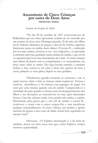 429
O U T U B R O D E 1 8 5 8
Assassinato de Cinco Crianças
por outra de Doze Anos
PROBLEMA MORAL
Lemos na Gazette de Silésie:
“No dia 20 de outubro de 1857 escreveram-nos de
Bolkenham que um crime apavorante acabara de ser cometido por
um menino de doze anos. Domingo passado, 25 do mês, três filhos
do Sr. Hubner, fabricante de pregos, e dois do Sr. Fritche, sapateiro,
brincavam juntos no jardim deste último. O jovem H..., conhecido
por seu mau caráter, associou-se aos seus folguedos e os persuadiu
a entrarem num baú, guardado numa casinha do jardim, e que servia
ao sapateiro para levar suas mercadorias até a feira. As cinco crianças
mal cabiam ali dentro, mas se comprimiram e se acomodaram, aos
risos, umas sobre as outras. Tão logo haviam entrado, o monstro
fechou o baú, sentou-se em cima e ficou três quartos de hora a
ouvir, primeiro os seus gritos, depois os seus gemidos.
“Finalmente, quando cessaram os estertores e ele os
supôs mortos, abriu o baú; as crianças ainda respiravam. Tornou a
fechá-lo, aferrolhou-o e foi brincar com papagaio de papel. Foi
visto por uma menina quando saía do jardim. Compreende-se a
ansiedade dos pais quando se deram conta do desaparecimento dos
filhos e seu desespero ao encontrá-los no baú, após demoradas
buscas. Uma das crianças ainda vivia, porém não tardou a expirar.
Denunciado pela garota que o vira sair do jardim, o jovem H...
confessou o crime com o maior sangue-frio e sem manifestar
qualquer arrependimento. As cinco vítimas, um menino e quatro
meninas de quatro a nove anos de idade, foram hoje sepultadas no
mesmo local.”
Observação – O Espírito interrogado é o da irmã do
médium, morta aos doze anos, mas que, como Espírito, sempre
mostrou superioridade.
 