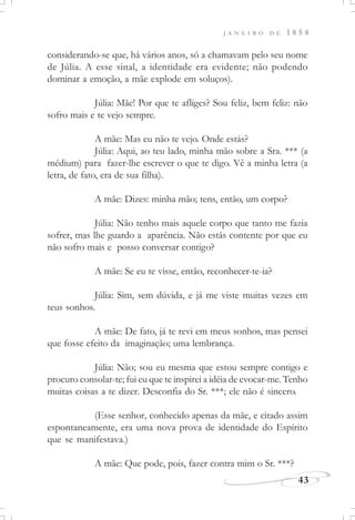J A N E I R O D E 1 8 5 8
43
considerando-se que, há vários anos, só a chamavam pelo seu nome
de Júlia. A esse sinal, a identidade era evidente; não podendo
dominar a emoção, a mãe explode em soluços).
Júlia: Mãe! Por que te afliges? Sou feliz, bem feliz: não
sofro mais e te vejo sempre.
A mãe: Mas eu não te vejo. Onde estás?
Júlia: Aqui, ao teu lado, minha mão sobre a Sra. *** (a
médium) para fazer-lhe escrever o que te digo. Vê a minha letra (a
letra, de fato, era de sua filha).
A mãe: Dizes: minha mão; tens, então, um corpo?
Júlia: Não tenho mais aquele corpo que tanto me fazia
sofrer, mas lhe guardo a aparência. Não estás contente por que eu
não sofro mais e posso conversar contigo?
A mãe: Se eu te visse, então, reconhecer-te-ia?
Júlia: Sim, sem dúvida, e já me viste muitas vezes em
teus sonhos.
A mãe: De fato, já te revi em meus sonhos, mas pensei
que fosse efeito da imaginação; uma lembrança.
Júlia: Não; sou eu mesma que estou sempre contigo e
procuro consolar-te; fui eu que te inspirei a idéia de evocar-me. Tenho
muitas coisas a te dizer. Desconfia do Sr. ***; ele não é sincero.
(Esse senhor, conhecido apenas da mãe, e citado assim
espontaneamente, era uma nova prova de identidade do Espírito
que se manifestava.)
A mãe: Que pode, pois, fazer contra mim o Sr. ***?
 