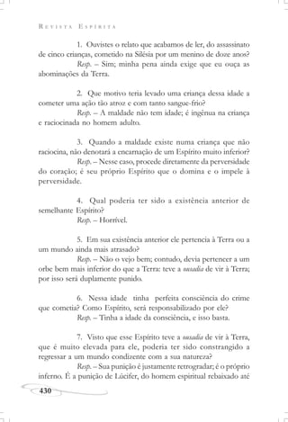 R E V I S T A E S P Í R I T A
430
1. Ouvistes o relato que acabamos de ler, do assassinato
de cinco crianças, cometido na Silésia por um menino de doze anos?
Resp. – Sim; minha pena ainda exige que eu ouça as
abominações da Terra.
2. Que motivo teria levado uma criança dessa idade a
cometer uma ação tão atroz e com tanto sangue-frio?
Resp. – A maldade não tem idade; é ingênua na criança
e raciocinada no homem adulto.
3. Quando a maldade existe numa criança que não
raciocina, não denotará a encarnação de um Espírito muito inferior?
Resp. – Nesse caso, procede diretamente da perversidade
do coração; é seu próprio Espírito que o domina e o impele à
perversidade.
4. Qual poderia ter sido a existência anterior de
semelhante Espírito?
Resp. – Horrível.
5. Em sua existência anterior ele pertencia à Terra ou a
um mundo ainda mais atrasado?
Resp. – Não o vejo bem; contudo, devia pertencer a um
orbe bem mais inferior do que a Terra: teve a ousadia de vir à Terra;
por isso será duplamente punido.
6. Nessa idade tinha perfeita consciência do crime
que cometia? Como Espírito, será responsabilizado por ele?
Resp. – Tinha a idade da consciência, e isso basta.
7. Visto que esse Espírito teve a ousadia de vir à Terra,
que é muito elevada para ele, poderia ter sido constrangido a
regressar a um mundo condizente com a sua natureza?
Resp. – Sua punição é justamente retrogradar; é o próprio
inferno. É a punição de Lúcifer, do homem espiritual rebaixado até
 