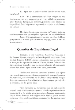 R E V I S T A E S P Í R I T A
432
10. Qual será a posição desse Espírito numa nova
existência?
Resp. – Se o arrependimento vier apagar, se não
inteiramente, mas pelo menos em parte, a enormidade de suas faltas,
então ficará na Terra; se, ao contrário, persistir no que chamais de
impenitência final, irá para um lugar onde o homem se nivela com
os animais.
11. Dessa forma, pode encontrar na Terra os meios de
expiar suas faltas sem ser obrigado a regressar a um mundo inferior?
Resp. – O arrependimento é sagrado aos olhos de Deus,
porquanto é o homem que a si mesmo se julga, o que é raro no
vosso planeta.
Questões de Espiritismo Legal
Tomamos o fato seguinte do Courrier du Palais, que o
Sr. Frédéric Thomas, advogado na Corte Imperial, publicou na Presse
do dia 2 de agosto de 1858. Citamos textualmente para não descolorir
a narração do espirituoso escritor. Nossos leitores facilmente se
darão conta da forma leve que, tão agradavelmente, ele sabe dar às
coisas mais sérias. Após relatar várias delas, acrescenta:
“Temos um processo bem mais estranho que aquele
para vos oferecer em uma próxima perspectiva: já o vemos despontar
no horizonte, no horizonte do sul; mas onde pretende chegar?
Escrevem-nos que os ferros já estão no fogo, mas essa garantia não
é suficiente. Eis do que se trata:
“Um parisiense leu num jornal que um velho castelo
estava à venda nos Pireneus: comprou-o e desde os primeiros dias da
primavera lá se foi instalar com seus amigos. Jantaram alegremente,
depois foram deitar-se, mais alegres ainda. Restava passar a noite:
noite num velho castelo perdido na montanha. No dia seguinte todos
 