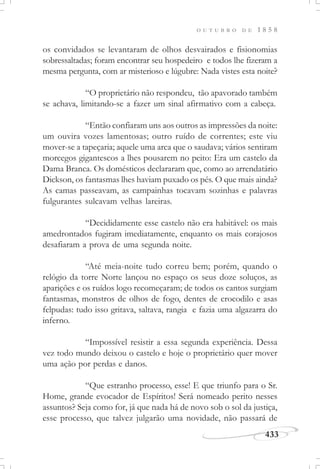 433
O U T U B R O D E 1 8 5 8
os convidados se levantaram de olhos desvairados e fisionomias
sobressaltadas; foram encontrar seu hospedeiro e todos lhe fizeram a
mesma pergunta, com ar misterioso e lúgubre: Nada vistes esta noite?
“O proprietário não respondeu, tão apavorado também
se achava, limitando-se a fazer um sinal afirmativo com a cabeça.
“Então confiaram uns aos outros as impressões da noite:
um ouvira vozes lamentosas; outro ruído de correntes; este viu
mover-se a tapeçaria; aquele uma arca que o saudava; vários sentiram
morcegos gigantescos a lhes pousarem no peito: Era um castelo da
Dama Branca. Os domésticos declararam que, como ao arrendatário
Dickson, os fantasmas lhes haviam puxado os pés. O que mais ainda?
As camas passeavam, as campainhas tocavam sozinhas e palavras
fulgurantes sulcavam velhas lareiras.
“Decididamente esse castelo não era habitável: os mais
amedrontados fugiram imediatamente, enquanto os mais corajosos
desafiaram a prova de uma segunda noite.
“Até meia-noite tudo correu bem; porém, quando o
relógio da torre Norte lançou no espaço os seus doze soluços, as
aparições e os ruídos logo recomeçaram; de todos os cantos surgiam
fantasmas, monstros de olhos de fogo, dentes de crocodilo e asas
felpudas: tudo isso gritava, saltava, rangia e fazia uma algazarra do
inferno.
“Impossível resistir a essa segunda experiência. Dessa
vez todo mundo deixou o castelo e hoje o proprietário quer mover
uma ação por perdas e danos.
“Que estranho processo, esse! E que triunfo para o Sr.
Home, grande evocador de Espíritos! Será nomeado perito nesses
assuntos? Seja como for, já que nada há de novo sob o sol da justiça,
esse processo, que talvez julgarão uma novidade, não passará de
 