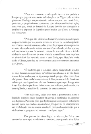 435
O U T U B R O D E 1 8 5 8
“Para ser coerente, o advogado deveria ter pedido a
Latapy que pagasse uma certa indenização a de Vigne pelo serviço
prestado. Um lugar no paraíso não vale o seu peso em ouro? Mas,
generoso, o proprietário se contentava com a improcedência da ação,
uma vez que, antes de intentá-la, Latapy deveria ter começado a
combater e expulsar os Espíritos pelos meios que Deus e a Natureza
nos concederam.
“Por que não utilizara o loureiro? exclamou o advogado
do proprietário; por que não se servira da arruda ou do sal crepitante
nas chamas e carvões ardentes, das penas de poupa e da composição
da erva chamada aerolus vetulus, que contém ruibardo, vinho branco,
sal suspenso à porta de entrada, couro de testa de hiena e fel de
cachorro, que dizem ser de uma virtude maravilhosa para expulsar
os demônios? Por que não usara a erva Moly, que Mercúrio havia
dado a Ulisses, que dela se serviu como antídoto contra os encantos
de Circe?...
“É evidente que o locatário Latapy havia faltado a todos
os seus deveres, ao não lançar sal crepitante nas chamas e ao não fazer
uso de fel de cachorro e de algumas penas de poupa. Mas, como fora
obrigado a obter também couro de testa de hiena, o senescal de Bordeaux
achou que esse ingrediente não era tão comum para que Latapy não
fosse desculpado por haver deixado em paz as hienas, ordenando, em
conseqüência, a rescisão do contrato de arrendamento.
“Em tudo isso, vedes que nem o proprietário, nem o
locatário e nem os juízes puseram em dúvida a existência e as algazarras
dos Espíritos. Pareceria, pois, que desde mais de dois séculos os homens
já eram quase tão crédulos quanto hoje; nós, porém, os ultrapassamos
em credulidade: está na ordem do dia. É preciso absolutamente que a
civilização e o progresso se mostrem em algum lugar.”
Do ponto de vista legal, e abstração feita dos
acessórios com que a enfeitou o narrador, essa questão não deixa
 