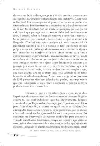 R E V I S T A E S P Í R I T A
436
de ter o seu lado embaraçoso, pois a lei não previu o caso em que
os Espíritos barulhentos tornariam uma casa inabitável. É um vício
redibitório? Em nossa opinião há prós e contras: vai depender das
circunstâncias. Primeiro trata-se de examinar se o barulho era sério
ou se não foi simulado por um interesse qualquer, questão prévia
e de boa-fé que prejulga todas as outras. Admitindo os fatos como
reais, é preciso saber se foram de natureza a perturbar o repouso.
Se se passasse, por exemplo, coisas como as que se deram em
Bergzabern59
, é evidente que a posição não seria sustentável. O
pai Senger suportou tudo isso porque os fatos ocorreram em sua
própria casa e não podia agir de outro modo; mas de forma alguma
um estranho se conformaria em viver numa casa onde
constantemente se ouviam ruídos ensurdecedores, os móveis eram
revirados e derrubados, as portas e janelas abriam-se e se fechavam
sem qualquer motivo, os objetos eram lançados às cabeças das
pessoas por mãos invisíveis, etc. Parece incontestável que, em
semelhante circunstância, haveria motivo para reclamação e que,
em bom direito, um tal contrato não teria validade se os fatos
houvessem sido dissimulados. Assim, em tese geral, o processo
de 1595 parece ter sido bem julgado; há, porém, uma importante
questão subsidiária a esclarecer e somente a ciência espírita
poderia levantá-la e resolvê-la.
Sabemos que as manifestações espontâneas dos
Espíritos podem ocorrer sem um fim determinado, e sem ser dirigidas
contra tal ou qual indivíduo; que há, efetivamente, lugares
assombrados por Espíritos batedores que, parece, os teriam escolhido
para fixar domicílio, e contra os quais todas as conjurações
empregadas fracassaram. Digamos, entre parêntesis, que há meios
eficazes de nos desembaraçarmos deles; entretanto, esses meios não
consistem na intervenção de pessoas conhecidas para produzir à
vontade semelhantes fenômenos, porque os Espíritos que estão às
suas ordens são exatamente da mesma natureza dos que queremos
expulsar. Longe de os afastar, sua presença não poderia senão atrair
59 Ver os números de maio, junho e julho da Revista Espírita.
 