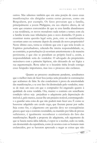 437
O U T U B R O D E 1 8 5 8
outros. Mas sabemos também que em uma porção de casos essas
manifestações são dirigidas contra certas pessoas, como em
Bergzabern, por exemplo. Os fatos provaram que a família,
principalmente a jovem Philippine, era seu objetivo direto, de tal
sorte que estamos convencidos de que se essa família abandonasse
a sua residência, os novos moradores nada teriam a temer; com ela
a família levaria suas tribulações para o novo domicílio. O ponto a
examinar numa questão legal seria, pois, este: as manifestações
ocorriam antes ou somente depois da entrada do novo proprietário?
Neste último caso, torna-se evidente que este é que teria levado os
Espíritos perturbadores, cabendo-lhe inteira responsabilidade; se,
ao contrário, as perturbações já ocorriam anteriormente e de maneira
persistente, é que elas se prendiam ao próprio local e, assim, a
responsabilidade seria do vendedor. O advogado do proprietário
raciocinava com a primeira hipótese, não deixando de ser lógica a
sua argumentação. Resta saber se o locatário tinha levado consigo
esses hóspedes importunos, mas isso o processo não esclarece.
Quanto ao processo atualmente pendente, acreditamos
que o melhor meio de fazer boa justiça seria proceder às constatações
que acabamos de falar. Se elas conduzirem à prova da anterioridade
das manifestações, e se esse fato foi dissimulado pelo vendedor, trata-
se de mais um caso em que o comprador foi enganado quanto à
qualidade da coisa vendida. Ora, manter o contrato em semelhante
condição talvez seja prejudicar o adquirente pela depreciação do
imóvel; é, pelo menos, causar-lhe um prejuízo notável, constrangendo-
o a guardar uma coisa de que não poderá mais fazer uso. É como se
houvesse adquirido um cavalo cego, que fizeram passar por sadio.
Seja como for, o julgamento em questão deve ter conseqüências
graves; quer seja o contrato rescindido, ou mantido por falta de provas
suficientes, é igualmente reconhecer a existência do fato das
manifestações. Repelir a proposta do adquirente, sob argumento de
que se baseia numa idéia ridícula, é expor-se a receber, cedo ou tarde,
um desmentido da experiência, como já ocorreu com os homens mais
esclarecidos, por se haverem apressado a negar as coisas que não
 