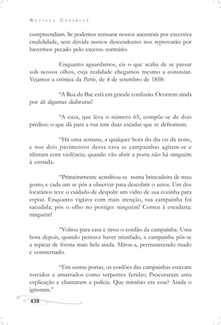 R E V I S T A E S P Í R I T A
438
compreendiam. Se podemos censurar nossos ancestrais por excessiva
credulidade, sem dúvida nossos descendentes nos reprovarão por
havermos pecado pelo excesso contrário.
Enquanto aguardamos, eis o que acaba de se passar
sob nossos olhos, cuja realidade chegamos mesmo a constatar.
Vejamos a crônica da Patrie, de 4 de setembro de 1858:
“A Rua du Bac está em grande confusão. Ocorrem ainda
por ali algumas diabruras!
“A casa, que leva o número 65, compõe-se de dois
prédios; o que dá para a rua tem duas escadas que se defrontam.
“Há uma semana, a qualquer hora do dia ou da noite,
e nos dois pavimentos dessa casa as campainhas agitam-se e
tilintam com violência; quando vão abrir a porta não há ninguém
à entrada.
“Primeiramente acreditou-se numa brincadeira de mau
gosto, e cada um se pôs a observar para descobrir o autor. Um dos
locatários teve o cuidado de despolir um vidro de sua cozinha para
espiar. Enquanto vigiava com mais atenção, sua campainha foi
sacudida; pôs o olho no postigo: ninguém! Correu à escadaria:
ninguém!
“Voltou para casa e tirou o cordão da campainha. Uma
hora depois, quando pensava haver triunfado, a campainha pôs-se
a repicar de forma mais bela ainda. Mirou-a, permanecendo mudo
e consternado.
“Em outras portas, os cordões das campainhas estavam
torcidos e amarrados como serpentes feridas; Procuraram uma
explicação e chamaram a polícia. Que mistério era esse? Ainda o
ignoram.”
 