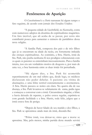 439
O U T U B R O D E 1 8 5 8
Fenômenos de Aparição
O Constitutionnel e a Patrie narraram há algum tempo o
fato seguinte, de acordo com jornais dos Estados Unidos:
“A pequena cidade de Liechtfield, no Kentucky, conta
com numerosos adeptos da doutrina do espiritualismo magnético.
Um fato incrível, que ali acaba de se passar, por certo não
contribuirá pouco para aumentar o número de partidários dessa
nova religião.
“A família Park, composta dos pais e de três filhos
que já se encontram na idade da razão, era fortemente imbuída
das crenças espiritualistas. Ao contrário, a Srta. Harris, irmã da
Sra. Park, não punha nenhuma fé nos prodígios sobrenaturais com
os quais os parentes se entretinham incessantemente. Para a família
inteira, isso era um verdadeiro motivo de desgosto e, por mais de
uma vez, a boa harmonia entre as duas irmãs foi perturbada.
“Há alguns dias, a Sra. Park foi acometida
repentinamente de um mal súbito que, desde logo, os médicos
declararam não poder debelar. A paciente era vítima de
alucinações, e uma febre terrível constantemente a atormentava.
A Srta. Harris passava as noites em claro. No quarto dia de sua
doença, a Sra. Park levantou-se subitamente da cama, pediu água
e começou a conversar com a irmã. Circunstância singular, a febre
a havia deixado de repente, o pulso estava regular, exprimia-se
com grande facilidade e a Srta. Harris, toda feliz, julgou que a
irmã estava fora de perigo.
“Depois de haver falado de seu marido e dos filhos, a
Sra. Park se aproximou ainda mais da irmã, dizendo-lhe:
“Pobre irmã, vou deixar-te; sinto que a morte se
aproxima. Mas, pelo menos, minha partida deste mundo servirá
 