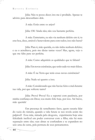 R E V I S T A E S P Í R I T A
44
Júlia: Não te posso dizer; isto me é proibido. Apenas te
advirto para desconfiares dele.
A mãe: Estás entre os anjos?
Júlia: Oh! Ainda não; não sou bastante perfeita.
A mãe: Entretanto, eu não via nenhum defeito em ti; tu
eras boa, doce, amável e benevolente para com todos; isso não basta?
Júlia: Para ti, mãe querida, eu não tinha nenhum defeito;
e eu o acreditava, pois mo dizias tantas vezes! Mas, agora, vejo o
que me falta para ser perfeita.
A mãe: Como adquirirás as qualidades que te faltam?
Júlia: Em novas existências, que serão cada vez mais felizes.
A mãe: É na Terra que terás essas novas existências?
Júlia: Nada sei quanto a isso.
A mãe: Considerando que não havias feito o mal durante
tua vida, por que sofreste tanto?
Júlia: Prova! Prova! Eu a suportei com paciência, por
minha confiança em Deus; sou muito feliz hoje, por isso. Até breve,
mãe querida!
Em presença de semelhantes fatos, quem ousaria falar
do vazio do túmulo, quando a vida futura se nos revela assim tão
palpável? Essa mãe, minada pelo desgosto, experimenta hoje uma
felicidade inefável em poder conversar com a filha; não há mais
separação entre elas; suas almas se confundem e se expandem no
seio uma da outra, pela permuta de seus pensamentos.
 