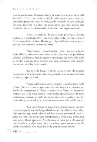 R E V I S T A E S P Í R I T A
440
para te convencer. Morrerei dentro de uma hora e serei enterrada
amanhã. Evita com muito cuidado não seguir meu corpo ao
cemitério, porquanto meu Espírito, ainda revestido de seus despojos
mortais, aparecer-te-á uma vez mais, antes que meu caixão seja
recoberto de terra. Acreditarás, finalmente, no espiritualismo.”
“Após ter acabado de dizer essas palavras, a doente
deitou-se tranqüilamente. Uma hora mais tarde, porém, como o
havia anunciado, a Srta. Harris percebeu dolorosamente que o
coração da enferma cessara de bater.
“Vivamente emocionada pela surpreendente
coincidência existente entre esse acontecimento e as proféticas
palavras da defunta, decidiu seguir a ordem que lhe havia sido dada
e, no dia seguinte, ficou sozinha em casa, enquanto todo mundo
tomava o caminho do cemitério.
“Depois de haver fechado as persianas da câmara
mortuária, sentou-se numa poltrona, perto do leito de onde acabara
de sair o corpo da irmã.
“Apenas decorridos cinco minutos – contou mais tarde
a Srta. Harris – vi como que uma nuvem branca a se destacar no
fundo do apartamento. Pouco a pouco essa forma se desenhou
melhor: era a de uma mulher semivelada; aproximou-se de mim
lentamente; discerni o ruído de passos leves no assoalho; por fim
meus olhos, espantados, se acharam em presença de minha irmã...
“Seu rosto, longe de possuir essa palidez mate, que nos
mortos impressiona tão desagradavelmente, era radioso; suas mãos,
cuja pressão logo senti sobre as minhas, tinham conservado todo o
calor da vida. Fui como que transportada a uma nova esfera por
essa maravilhosa aparição. Acreditando já fazer parte do mundo
dos Espíritos, apalpei meu peito e a cabeça para assegurar-me de
minha existência; mas nada havia de penoso nesse êxtase.
 