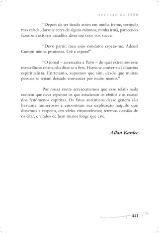 441
O U T U B R O D E 1 8 5 8
“Depois de ter ficado assim em minha frente, sorrindo
mas calada, durante cerca de alguns minutos, minha irmã, parecendo
fazer um esforço inaudito, disse-me com voz suave:
“Devo partir: meu anjo condutor espera-me. Adeus!
Cumpri minha promessa. Crê e espera!”
“O jornal – acrescenta a Patrie – do qual extraímos esse
maravilhoso relato, não disse se a Srta. Harris se converteu à doutrina
espiritualista. Entretanto, supomos que sim, desde que muitas
pessoas se teriam deixado convencer por muito menos.”
Por nossa conta acrescentamos que esse relato nada
contém que deva espantar os que estudaram os efeitos e as causas
dos fenômenos espíritas. Os fatos autênticos desse gênero são
bastante numerosos e encontram sua explicação naquilo que
dissemos a respeito, em várias circunstâncias; teremos ocasião de
os citar, e vindos de bem menos longe que este.
Allan Kardec
 