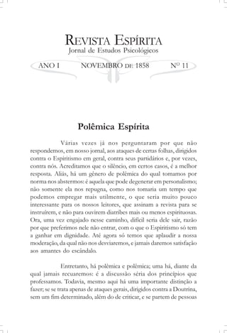 REVISTA ESPÍRITA
Jornal de Estudos Psicológicos
ANO I NOVEMBRO DE 1858 NO
11
Polêmica Espírita
Várias vezes já nos perguntaram por que não
respondemos, em nosso jornal, aos ataques de certas folhas, dirigidos
contra o Espiritismo em geral, contra seus partidários e, por vezes,
contra nós. Acreditamos que o silêncio, em certos casos, é a melhor
resposta. Aliás, há um gênero de polêmica do qual tomamos por
norma nos abstermos: é aquela que pode degenerar em personalismo;
não somente ela nos repugna, como nos tomaria um tempo que
podemos empregar mais utilmente, o que seria muito pouco
interessante para os nossos leitores, que assinam a revista para se
instruírem, e não para ouvirem diatribes mais ou menos espirituosas.
Ora, uma vez engajado nesse caminho, difícil seria dele sair, razão
por que preferimos nele não entrar, com o que o Espiritismo só tem
a ganhar em dignidade. Até agora só temos que aplaudir a nossa
moderação, da qual não nos desviaremos, e jamais daremos satisfação
aos amantes do escândalo.
Entretanto, há polêmica e polêmica; uma há, diante da
qual jamais recuaremos: é a discussão séria dos princípios que
professamos. Todavia, mesmo aqui há uma importante distinção a
fazer; se se trata apenas de ataques gerais, dirigidos contra a Doutrina,
sem um fim determinado, além do de criticar, e se partem de pessoas
 