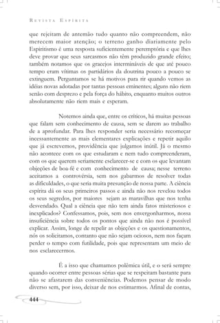 R E V I S T A E S P Í R I T A
444
que rejeitam de antemão tudo quanto não compreendem, não
merecem maior atenção; o terreno ganho diariamente pelo
Espiritismo é uma resposta suficientemente peremptória e que lhes
deve provar que seus sarcasmos não têm produzido grande efeito;
também notamos que os gracejos intermináveis de que até pouco
tempo eram vítimas os partidários da doutrina pouco a pouco se
extinguem. Perguntamos se há motivos para rir quando vemos as
idéias novas adotadas por tantas pessoas eminentes; alguns não riem
senão com desprezo e pela força do hábito, enquanto muitos outros
absolutamente não riem mais e esperam.
Notemos ainda que, entre os críticos, há muitas pessoas
que falam sem conhecimento de causa, sem se darem ao trabalho
de a aprofundar. Para lhes responder seria necessário recomeçar
incessantemente as mais elementares explicações e repetir aquilo
que já escrevemos, providência que julgamos inútil. Já o mesmo
não acontece com os que estudaram e nem tudo compreenderam,
com os que querem seriamente esclarecer-se e com os que levantam
objeções de boa-fé e com conhecimento de causa; nesse terreno
aceitamos a controvérsia, sem nos gabarmos de resolver todas
as dificuldades, o que seria muita presunção de nossa parte. A ciência
espírita dá os seus primeiros passos e ainda não nos revelou todos
os seus segredos, por maiores sejam as maravilhas que nos tenha
desvendado. Qual a ciência que não tem ainda fatos misteriosos e
inexplicados? Confessamos, pois, sem nos envergonharmos, nossa
insuficiência sobre todos os pontos que ainda não nos é possível
explicar. Assim, longe de repelir as objeções e os questionamentos,
nós os solicitamos, contanto que não sejam ociosos, nem nos façam
perder o tempo com futilidade, pois que representam um meio de
nos esclarecermos.
É a isso que chamamos polêmica útil, e o será sempre
quando ocorrer entre pessoas sérias que se respeitam bastante para
não se afastarem das conveniências. Podemos pensar de modo
diverso sem, por isso, deixar de nos estimarmos. Afinal de contas,
 