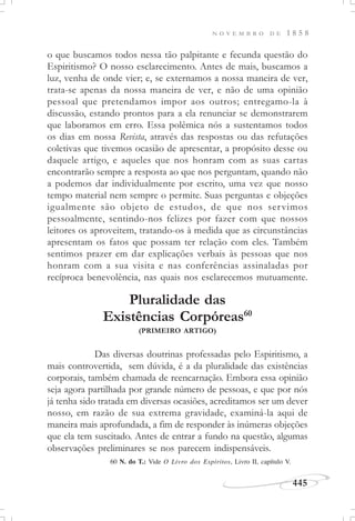 N O V E M B R O D E 1 8 5 8
445
o que buscamos todos nessa tão palpitante e fecunda questão do
Espiritismo? O nosso esclarecimento. Antes de mais, buscamos a
luz, venha de onde vier; e, se externamos a nossa maneira de ver,
trata-se apenas da nossa maneira de ver, e não de uma opinião
pessoal que pretendamos impor aos outros; entregamo-la à
discussão, estando prontos para a ela renunciar se demonstrarem
que laboramos em erro. Essa polêmica nós a sustentamos todos
os dias em nossa Revista, através das respostas ou das refutações
coletivas que tivemos ocasião de apresentar, a propósito desse ou
daquele artigo, e aqueles que nos honram com as suas cartas
encontrarão sempre a resposta ao que nos perguntam, quando não
a podemos dar individualmente por escrito, uma vez que nosso
tempo material nem sempre o permite. Suas perguntas e objeções
igualmente são objeto de estudos, de que nos servimos
pessoalmente, sentindo-nos felizes por fazer com que nossos
leitores os aproveitem, tratando-os à medida que as circunstâncias
apresentam os fatos que possam ter relação com eles. Também
sentimos prazer em dar explicações verbais às pessoas que nos
honram com a sua visita e nas conferências assinaladas por
recíproca benevolência, nas quais nos esclarecemos mutuamente.
Pluralidade das
Existências Corpóreas60
(PRIMEIRO ARTIGO)
Das diversas doutrinas professadas pelo Espiritismo, a
mais controvertida, sem dúvida, é a da pluralidade das existências
corporais, também chamada de reencarnação. Embora essa opinião
seja agora partilhada por grande número de pessoas, e que por nós
já tenha sido tratada em diversas ocasiões, acreditamos ser um dever
nosso, em razão de sua extrema gravidade, examiná-la aqui de
maneira mais aprofundada, a fim de responder às inúmeras objeções
que ela tem suscitado. Antes de entrar a fundo na questão, algumas
observações preliminares se nos parecem indispensáveis.
60 N. do T.: Vide O Livro dos Espíritos, Livro II, capítulo V.
 