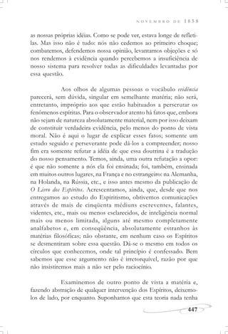 N O V E M B R O D E 1 8 5 8
447
as nossas próprias idéias. Como se pode ver, estava longe de refleti-
las. Mas isso não é tudo: nós não cedemos ao primeiro choque;
combatemos, defendemos nossa opinião, levantamos objeções e só
nos rendemos à evidência quando percebemos a insuficiência de
nosso sistema para resolver todas as dificuldades levantadas por
essa questão.
Aos olhos de algumas pessoas o vocábulo evidência
parecerá, sem dúvida, singular em semelhante matéria; não será,
entretanto, impróprio aos que estão habituados a perscrutar os
fenômenos espíritas. Para o observador atento há fatos que, embora
não sejam de natureza absolutamente material, nem por isso deixam
de constituir verdadeira evidência, pelo menos do ponto de vista
moral. Não é aqui o lugar de explicar esses fatos; somente um
estudo seguido e perseverante pode dá-los a compreender; nosso
fim era somente refutar a idéia de que essa doutrina é a tradução
do nosso pensamento. Temos, ainda, uma outra refutação a opor:
é que não somente a nós ela foi ensinada; foi, também, ensinada
em muitos outros lugares, na França e no estrangeiro: na Alemanha,
na Holanda, na Rússia, etc., e isso antes mesmo da publicação de
O Livro dos Espíritos. Acrescentamos, ainda, que, desde que nos
entregamos ao estudo do Espiritismo, obtivemos comunicações
através de mais de cinqüenta médiuns escreventes, falantes,
videntes, etc., mais ou menos esclarecidos, de inteligência normal
mais ou menos limitada, alguns até mesmo completamente
analfabetos e, em conseqüência, absolutamente estranhos às
matérias filosóficas; não obstante, em nenhum caso os Espíritos
se desmentiram sobre essa questão. Dá-se o mesmo em todos os
círculos que conhecemos, onde tal princípio é confessado. Bem
sabemos que esse argumento não é irretorquível, razão por que
não insistiremos mais a não ser pelo raciocínio.
Examinemos de outro ponto de vista a matéria e,
fazendo abstração de qualquer intervenção dos Espíritos, deixemo-
los de lado, por enquanto. Suponhamos que esta teoria nada tenha
 