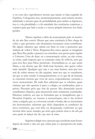 R E V I S T A E S P Í R I T A
448
a ver com eles; suponhamos mesmo que jamais se haja cogitado de
Espíritos. Coloquemo-nos, momentaneamente, num terreno neutro,
admitindo o mesmo grau de probabilidade para ambas as hipóteses,
isto é, a da pluralidade e a da unicidade das existências corpóreas, e
vejamos para que lado a razão e o nosso próprio interesse nos farão
pender.
Muitos repelem a idéia da reencarnação pelo só motivo
de ela não lhes convir. Dizem que uma existência já lhes chega de
sobra e que, portanto, não desejariam recomeçar outra semelhante.
De alguns sabemos que saltam em fúria só com o pensarem que
tenham de voltar à Terra. Perguntar-lhes-emos apenas se imaginam
que Deus lhes pediu o parecer, ou consultou seus gostos para regular
o Universo. Uma de duas: ou a reencarnação existe, ou não existe;
se existe, nada importa que os contrarie; terão de sofrê-la, sem que
para isso lhes peça Deus permissão. Assemelham-se, os que assim
falam, a um doente que diz: Sofri hoje bastante, não quero sofrer
mais amanhã. Qualquer que seja o seu mau humor, nem por isso
terá de sofrer menos no dia seguinte, nem nos que se sucederem,
até que se ache curado. Conseguintemente, se os que de tal maneira
se externam tiverem que viver de novo, corporalmente, tornarão a
viver, reencarnarão. De nada lhes adiantará que se rebelem, quais
crianças que não querem ir para o colégio, ou condenados, para a
prisão. Passarão pelo que têm de passar. São demasiado pueris
semelhantes objeções, para merecerem mais seriamente examinadas.
Diremos, todavia, aos que as formulam que se tranqüilizem, que a
Doutrina Espírita, no tocante à reencarnação, não é tão terrível
como a julgam; que, se a tivessem estudo a fundo, não se mostrariam
tão horrorizados; saberiam que deles dependem as condições da
nova existência, que será feliz ou desgraçada, conforme ao que
tiverem feito neste mundo; que desde agora poderão elevar-se tão alto que
nova queda no lodaçal não lhes seja mais de temer.
Supomos dirigir-nos a pessoas que acreditam num futuro
depois da morte e não aos que criam para si a perspectiva do nada,
 