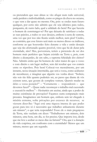 N O V E M B R O D E 1 8 5 8
449
ou pretendem que suas almas se vão afogar num todo universal,
onde perdem a individualidade, como os pingos da chuva no oceano,
o que vem a dar quase no mesmo. Ora, pois: se credes num futuro
qualquer, por certo não admitis que ele seja idêntico para todos,
porquanto, de outro lado, qual a utilidade do bem? Por que haveria
o homem de constranger-se? Por que deixaria de satisfazer a todas
as suas paixões, a todos os seus desejos, embora à custa de outrem,
uma vez que por isso não ficaria sendo melhor, nem pior? Credes,
ao contrário, que esse futuro será mais ou menos ditoso ou inditoso,
conforme ao que houverdes feito durante a vida e então desejais
que seja tão afortunado quanto possível, visto que há de durar pela
eternidade, não? Mas, porventura, teríeis a pretensão de ser dos
homens mais perfeitos que hajam existido na Terra e, pois, com
direito a alcançardes, de um salto, a suprema felicidade dos eleitos?
Não. Admitis então que há homens de valor maior do que o vosso
e com direito a um lugar melhor, sem daí resultar que vos conteis
entre os réprobos. Pois bem! Colocai-vos mentalmente, por um
instante, nessa situação intermédia, que será a vossa, como acabastes
de reconhecer, e imaginai que alguém vos venha dizer: “Sofreis;
não sois tão feliz quanto poderíeis ser, ao passo que diante de vós
existem seres, que gozam de completa ventura. Quereis mudar na
deles a vossa posição?” – “Certamente – respondereis – que
devemos fazer?” – Quase nada: recomeçar o trabalho mal executado
e executá-lo melhor.” – Hesitaríeis em aceitar, ainda que a poder de
muitas existências de provações? Façamos outra comparação mais
prosaica. Imaginemos um homem que, embora sem ter chegado à
miséria extrema, sofre privações por escassez de recursos; se
viessem dizer-lhe: “Aqui está uma riqueza imensa de que podes
gozar; para isto só é necessário que trabalhes arduamente durante
um minuto”, o que teria respondido? Fosse ele o mais preguiçoso
da Terra, não vacilaria em dizer: “Trabalhemos um minuto, dois
minutos, uma hora, um dia, se for preciso. Que importa isso, desde
que me leve a acabar os meus dias na fartura?” Ora, que é a duração
da vida corpórea, em confronto com a eternidade? Menos que um
minuto, menos que um segundo.
 
