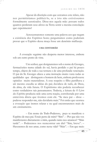 J A N E I R O D E 1 8 5 8
45
Apesar da discrição com que cercamos este relato, não
nos permitiríamos publicá-lo, se a isto não estivéssemos
formalmente autorizados. Disse-nos aquela mãe: possam todos
quantos perderam seus afetos na Terra sentir a mesma consolação
que experimento!
Acrescentaremos somente uma palavra aos que negam
a existência dos Espíritos bons; perguntamos como poderiam
provar que o Espírito dessa moça fosse um demônio malfazejo.
UMA CONVERSÃO
A evocação seguinte não desperta menor interesse, embora
sob um outro ponto de vista.
Um senhor, que designaremos sob o nome de Georges,
farmacêutico numa cidade do sul, havia perdido o pai há pouco
tempo, objeto de toda a sua ternura e de uma profunda veneração.
O pai do Sr. Georges aliava a uma instrução muito vasta todas as
qualidades que distinguem o homem de bem, embora professasse
opiniões muito materialistas. A esse respeito o filho partilhava e
até mesmo excedia as idéias do pai; duvidava de tudo, de Deus,
da alma, da vida futura. O Espiritismo não poderia reconhecer
como verdadeiros tais pensamentos. Todavia, a leitura de O Livro
dos Espíritos produziu nele uma certa reação, corroborada por uma
entrevista direta que tivemos com ele. “Se meu pai – disse –
pudesse responder-me, não duvidaria mais.” Foi então que ocorreu
a evocação que iremos relatar e na qual encontraremos mais de
um ensinamento.
– Em nome do Todo-Poderoso, peço se manifeste o
Espírito de meu pai. Estais perto de mim? “Sim”. – Por que não vos
manifestastes diretamente a mim, quando tanto nos amamos? “Mais
tarde”. – Poderemos nos reencontrar um dia? “Sim, breve”. –
Haveremos de nos amar, como nesta vida? “Mais”. – Em que meio
 