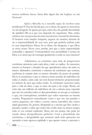 R E V I S T A E S P Í R I T A
452
nossos melhores liceus, fareis dele algum dia um Laplace ou um
Newton?
Qual a filosofia ou a teosofia capaz de resolver estes
problemas? É fora de dúvida que, ou as almas são iguais ao nascerem,
ou são desiguais. Se iguais, por que, entre elas, tão grande diversidade
de aptidão? Dir-se-á que isso depende do organismo. Mas, então,
achamo-nos em presença da mais monstruosa e imoral das doutrinas.
O homem seria simples máquina, joguete da matéria; deixaria de
ter a responsabilidade de seus atos, pois que poderia atribuir tudo
às suas imperfeições físicas. Se as almas são desiguais, é que Deus
as criou assim. Nesse caso, porém, por que a inata superioridade
concedida a algumas? Corresponderá essa parcialidade à justiça de
Deus e ao amor que ele consagra igualmente a todas as suas criaturas?
Admitamos, ao contrário, uma série de progressivas
existências anteriores para cada alma e tudo se explica. Ao nascerem,
trazem os homens a intuição do que aprenderam antes; são mais ou
menos adiantados, conforme o número de existências que contem,
conforme já estejam mais ou menos afastados do ponto de partida.
Dá-se aí exatamente o que se observa numa reunião de indivíduos de
todas as idades, onde cada um terá desenvolvimento proporcionado
ao número de anos que tenha vivido. As existências sucessivas serão,
para a vida da alma, o que os anos são para a do corpo. Reuni, em
certo dia, um milheiro de indivíduos de um a oitenta anos; suponde
que um véu encubra todos os dias precedentes ao em que os reunistes
e que, em conseqüência, acreditais que todos nasceram na mesma
ocasião. Perguntareis naturalmente como é que uns são grandes e
outros pequenos, uns velhos e jovens outros, instruídos uns, outros
ainda ignorantes. Se, porém, dissipando-se a nuvem que lhes oculta o
passado, vierdes a saber que todos hão vivido mais ou menos tempo,
tudo se vos tornará explicado. Deus, em sua justiça, não pode ter
criado almas desigualmente perfeitas. Com a pluralidade das
existências, a desigualdade que notamos nada mais apresenta em
oposição à mais rigorosa eqüidade: é que apenas vemos o presente e
 