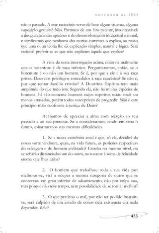 N O V E M B R O D E 1 8 5 8
453
não o passado. A este raciocínio serve de base algum sistema, alguma
suposição gratuita? Não. Partimos de um fato patente, incontestável:
a desigualdade das aptidões e do desenvolvimento intelectual e moral,
e verificamos que nenhuma das teorias correntes o explica, ao passo
que uma outra teoria lhe dá explicação simples, natural e lógica. Será
racional preferir-se as que não explicam àquela que explica?
À vista da sexta interrogação acima, dirão naturalmente
que o hotentote é de raça inferior. Perguntaremos, então, se o
hotentote é ou não um homem. Se é, por que a ele e à sua raça
privou Deus dos privilégios concedidos à raça caucásica? Se não é,
por que tentar fazê-lo cristão? A Doutrina Espírita tem mais
amplitude do que tudo isto. Segundo ela, não há muitas espécies de
homens, há tão-somente homens cujos espíritos estão mais ou
menos atrasados, porém todos susceptíveis de progredir. Não é este
princípio mais conforme à justiça de Deus?
Acabamos de apreciar a alma com relação ao seu
passado e ao seu presente. Se a considerarmos, tendo em vista o
futuro, esbarraremos nas mesmas dificuldades.
1. Se a nossa existência atual é que, só ela, decidirá da
nossa sorte vindoura, quais, na vida futura, as posições respectivas
do selvagem e do homem civilizado? Estarão no mesmo nível, ou
se acharão distanciados um do outro, no tocante à soma de felicidade
eterna que lhes caiba?
2. O homem que trabalhou toda a sua vida por
melhorar-se, virá a ocupar a mesma categoria de outro que se
conservou em grau inferior de adiantamento, não por culpa sua,
mas porque não teve tempo, nem possibilidade de se tornar melhor?
3. O que praticou o mal, por não ter podido instruir-
se, será culpado de um estado de coisas cuja existência em nada
dependeu dele?
 