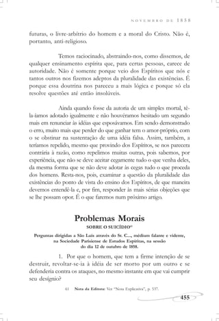 N O V E M B R O D E 1 8 5 8
455
futuras, o livre-arbítrio do homem e a moral do Cristo. Não é,
portanto, anti-religioso.
Temos raciocinado, abstraindo-nos, como dissemos, de
qualquer ensinamento espírita que, para certas pessoas, carece de
autoridade. Não é somente porque veio dos Espíritos que nós e
tantos outros nos fizemos adeptos da pluralidade das existências. É
porque essa doutrina nos pareceu a mais lógica e porque só ela
resolve questões até então insolúveis.
Ainda quando fosse da autoria de um simples mortal, tê-
la-íamos adotado igualmente e não houvéramos hesitado um segundo
mais em renunciar às idéias que esposávamos. Em sendo demonstrado
o erro, muito mais que perder do que ganhar tem o amor-próprio, com
o se obstinar na sustentação de uma idéia falsa. Assim, também, a
teríamos repelido, mesmo que provindo dos Espíritos, se nos parecera
contrária à razão, como repelimos muitas outras, pois sabemos, por
experiência, que não se deve aceitar cegamente tudo o que venha deles,
da mesma forma que se não deve adotar às cegas tudo o que proceda
dos homens. Resta-nos, pois, examinar a questão da pluralidade das
existências do ponto de vista do ensino dos Espíritos, de que maneira
devemos entendê-la e, por fim, responder às mais sérias objeções que
se lhe possam opor. É o que faremos num próximo artigo.
Problemas Morais
SOBRE O SUICÍDIO61
1. Por que o homem, que tem a firme intenção de se
destruir, revoltar-se-ia à idéia de ser morto por um outro e se
defenderia contra os ataques, no mesmo instante em que vai cumprir
seu desígnio?
Perguntas dirigidas a São Luís através do Sr. C..., médium falante e vidente,
na Sociedade Parisiense de Estudos Espíritas, na sessão
do dia 12 de outubro de 1858.
61 Nota da Editora: Ver “Nota Explicativa”, p. 537.
 