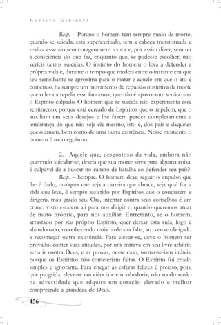 R E V I S T A E S P Í R I T A
456
Resp. – Porque o homem tem sempre medo da morte;
quando se suicida, está superexcitado, tem a cabeça transtornada e
realiza esse ato sem coragem nem temor e, por assim dizer, sem ter
a consciência do que faz, enquanto que, se pudesse escolher, não
veríeis tantos suicidas. O instinto do homem o leva a defender a
própria vida e, durante o tempo que medeia entre o instante em que
seu semelhante se aproxima para o matar e aquele em que o ato é
cometido, há sempre um movimento de repulsão instintiva da morte
que o leva a repelir esse fantasma, que não é apavorante senão para
o Espírito culpado. O homem que se suicida não experimenta esse
sentimento, porque está cercado de Espíritos que o impelem, que o
auxiliam em seus desejos e lhe fazem perder completamente a
lembrança do que não seja ele mesmo, isto é, dos pais e daqueles
que o amam, bem como de uma outra existência. Nesse momento o
homem é todo egoísmo.
2. Aquele que, desgostoso da vida, embora não
querendo suicidar-se, deseja que sua morte sirva para alguma coisa,
é culpável de a buscar no campo de batalha ao defender seu país?
Resp. – Sempre. O homem deve seguir o impulso que
lhe é dado; qualquer que seja a carreira que abrace, seja qual for a
vida que leve, é sempre assistido por Espíritos que o conduzem e
dirigem, mau grado seu. Ora, intentar contra seus conselhos é um
crime, visto estarem ali para nos dirigir e, quando queremos atuar
de moto próprio, para nos auxiliar. Entretanto, se o homem,
arrastado por seu próprio Espírito, quer deixar esta vida, logo é
abandonado, reconhecendo mais tarde sua falta, ao ver-se obrigado
a recomeçar outra existência. Para elevar-se, deve o homem ser
provado; conter suas atitudes, pôr um entrave em seu livre-arbítrio
seria ir contra Deus, e as provas, nesse caso, tornar-se-iam inúteis,
porque os Espíritos não cometeriam faltas. O Espírito foi criado
simples e ignorante. Para chegar às esferas felizes é preciso, pois,
que progrida, eleve-se em ciência e em sabedoria, não sendo senão
na adversidade que adquire um coração elevado e melhor
compreende a grandeza de Deus.
 