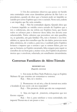 N O V E M B R O D E 1 8 5 8
457
3. Um dos assistentes observou que parece ter havido
uma contradição entre essas derradeiras palavras de São Luís e as
precedentes, quando ele disse que o homem pode ser impelido ao
suicídio por certos Espíritos que a isto o excitam. Neste caso, cederia
a um impulso que lhe seria estranho.
Resp. – Não há contradição alguma. Quando disse que
o homem impelido ao suicídio estava cercado de Espíritos que a
isto o solicitavam, não me referia aos Espíritos bons, que fazem
todos os esforços para o demover dessa idéia; isto deveria estar
subentendido. Todos sabemos que possuímos um anjo guardião,
ou, se quiserdes, um guia familiar. Ora, tem o homem o seu livre-
arbítrio; se, apesar dos conselhos que lhe são dados, persevera nesta
idéia criminosa, ele a realiza e, para isso, é auxiliado pelos Espíritos
levianos e impuros que o cercam e que se sentem felizes, por ver
que ao homem, ou Espírito encarnado, falta coragem para seguir os
conselhos de seu bom guia e, muitas vezes, dos Espíritos de parentes
mortos que o envolvem, sobretudo, em semelhantes circunstâncias.
Conversas Familiares de Além-Túmulo
MEHEMET-ALI
(Segunda conversa)
1. Em nome de Deus Todo-Poderoso, rogo ao Espírito
Mehmet-Ali que consinta em comunicar-se conosco.
Resp. – Sim; sei o motivo.
2. Prometestes vir até nós, a fim de instruir-nos; teríeis
a bondade de nos ouvir e de nos responder?
Resp. – Não prometo, desde que não me comprometi.
3. Seja; em lugar de prometestes, coloquemos que nos
fizestes esperar.
Resp. – Isto é, para satisfazer a vossa curiosidade; não
importa! Prestar-me-ei um pouco a isso.
 